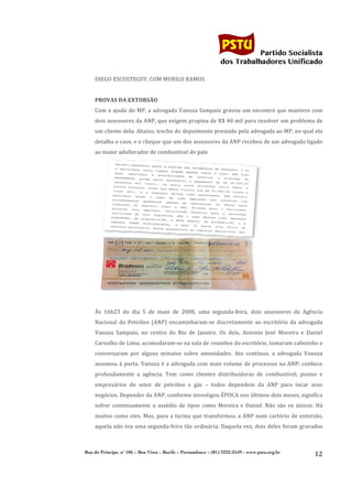                                                                                        	
  
	
  

                                                                                                                Partido Socialista
                                                                                                     dos Trabalhadores Unificado

                  DIEGO	
  ESCOSTEGUY.	
  COM	
  MURILO	
  RAMOS	
  
                  	
  
                  PROVAS	
  DA	
  EXTORSÃO	
  
                  Com	
  a	
  ajuda	
  do	
  MP,	
  a	
  advogada	
  Vanuza	
  Sampaio	
  gravou	
  um	
  encontro	
  que	
  manteve	
  com	
  
                  dois	
  assessores	
  da	
  ANP,	
  que	
  exigem	
  propina	
  de	
  R$	
  40	
  mil	
  para	
  resolver	
  um	
  problema	
  de	
  
                  um	
   cliente	
   dela.	
   Abaixo,	
   trecho	
   do	
   depoimento	
   prestado	
   pela	
   advogada	
   ao	
   MP,	
   no	
   qual	
   ela	
  
                  detalha	
   o	
   caso,	
   e	
   o	
   cheque	
   que	
   um	
   dos	
   assessores	
   da	
   ANP	
   recebeu	
   de	
   um	
   advogado	
   ligado	
  
                  ao	
  maior	
  adulterador	
  de	
  combustível	
  do	
  país	
  




                                                                                                                                  	
  
                  	
  
                  Às	
   16h23	
   do	
   dia	
   5	
   de	
   maio	
   de	
   2008,	
   uma	
   segunda-­‐feira,	
   dois	
   assessores	
   da	
   Agência	
  
                  Nacional	
   do	
   Petróleo	
   (ANP)	
   encaminharam-­‐se	
   discretamente	
   ao	
   escritório	
   da	
   advogada	
  
                  Vanuza	
   Sampaio,	
   no	
   centro	
   do	
   Rio	
   de	
   Janeiro.	
   Os	
   dois,	
   Antonio	
   José	
   Moreira	
   e	
   Daniel	
  
                  Carvalho	
   de	
   Lima,	
   acomodaram-­‐se	
   na	
   sala	
   de	
   reuniões	
   do	
   escritório,	
   tomaram	
   cafezinho	
   e	
  
                  conversaram	
   por	
   alguns	
   minutos	
   sobre	
   amenidades.	
   Ato	
   contínuo,	
   a	
   advogada	
   Vanuza	
  
                  assomou	
   à	
   porta.	
   Vanuza	
   é	
   a	
   advogada	
   com	
   mais	
   volume	
   de	
   processos	
   na	
   ANP;	
   conhece	
  
                  profundamente	
   a	
   agência.	
   Tem	
   como	
   clientes	
   distribuidoras	
   de	
   combustível,	
   postos	
   e	
  
                  empresários	
   do	
   setor	
   de	
   petróleo	
   e	
   gás	
   –	
   todos	
   dependem	
   da	
   ANP	
   para	
   tocar	
   seus	
  
                  negócios.	
   Depender	
   da	
   ANP,	
   conforme	
   investigou	
   ÉPOCA	
   nos	
   últimos	
   dois	
   meses,	
   significa	
  
                  sofrer	
   continuamente	
   o	
   assédio	
   de	
   tipos	
   como	
   Moreira	
   e	
   Daniel.	
   Não	
   são	
   os	
   únicos.	
   Há	
  
                  muitos	
   como	
   eles.	
   Mas,	
   para	
   a	
   turma	
   que	
   transformou	
   a	
   ANP	
   num	
   cartório	
   de	
   extorsão,	
  
                  aquela	
  não	
  era	
  uma	
  segunda-­‐feira	
  tão	
  ordinária.	
  Daquela	
  vez,	
  dois	
  deles	
  foram	
  gravados	
  



              Rua do Príncipe, n˚ 106 – Boa Vista – Recife – Pernambuco – (81) 3222-2549 - www.pstu.org.br
                                                                                                                                                                    12	
  
       	
  
 