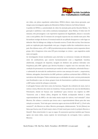                                                                                             	
  
	
  

                                                                                                               Partido Socialista
                                                                                                    dos Trabalhadores Unificado


           em	
   vídeo,	
   em	
   pleno	
   expediente	
   subterrâneo.	
   ÉPOCA	
   obteve	
   cópia	
   dessa	
   gravação,	
   que	
  
           integra	
  uma	
  investigação	
  sigilosa	
  do	
  Ministério	
  Público	
  Federal	
  e	
  da	
  Polícia	
  Federal.	
  
           A	
  pedido	
  de	
  ÉPOCA,	
  a	
  autenticidade	
  do	
  vídeo	
  foi	
  atestada	
  pelo	
  perito	
  Ricardo	
  Molina.	
  “A	
  
           gravação	
   é	
   autêntica	
   e	
   não	
   sofreu	
   nenhuma	
   manipulação”,	
   disse	
   Molina.	
   O	
   vídeo	
   tem	
   53	
  
           minutos,	
  três	
  personagens	
  e	
  um	
  repertório	
  espantoso	
  de	
  ilegalidades,	
  abusos	
  e	
  escracho	
  
           com	
   a	
   coisa	
   pública.	
   São	
   53	
   minutos	
   de	
   corrupção	
   exposta	
   em	
   seu	
   sentido	
   mais	
   puro.	
   Não	
  
           há	
  nenhum	
  vestígio	
  de	
  decoro.	
  O	
  eventual	
  medo	
  de	
  ser	
  pilhado	
  desaparece	
  e	
  cede	
  lugar	
  ao	
  
           deboche.	
  Não	
  há	
  diálogo	
  em	
  código	
  ou	
  fraseado	
  evasivo.	
  É	
  tudo	
  dito	
  na	
  lata.	
  Esse	
  descaso	
  
           pode	
   ser	
   explicado	
   pela	
   impunidade	
   com	
   que	
   a	
   longeva	
   máfia	
   dos	
   combustíveis	
   atua	
   no	
  
           país.	
  Nos	
  últimos	
  anos,	
  a	
  PF	
  e	
  o	
  MP	
  já	
  produziram	
  provas	
  robustas	
  contra	
  expoentes	
  desse	
  
           grupo.	
   Até	
   o	
   Congresso	
   criou	
   uma	
   CPI	
   para	
   investigar	
   os	
   crimes	
   –	
   que	
   engendrou	
   ainda	
  
           mais	
  corrupção.	
  
           As	
   investigações	
   foram	
   insuficientes	
   para	
   derrubar	
   as	
   estruturas	
   viciadas	
   do	
   bilionário	
  
           setor	
   de	
   combustíveis,	
   que	
   convive	
   harmonicamente	
   com	
   a	
   ilegalidade.	
   Gasolina	
  
           adulterada,	
   sonegação	
   de	
   impostos,	
   lavagem	
   de	
   dinheiro	
   são	
   práticas	
   toleradas	
   com	
  
           frequência	
   pela	
   ANP,	
   agência	
   que	
   deveria	
   fiscalizar	
   e	
   regular	
   esse	
   rico	
   mercado.	
   Sob	
   a	
  
           condição	
  de	
  permanecer	
  no	
  anonimato	
  por	
  medo	
  de	
  sofrer	
  retaliações,	
  sobretudo	
  físicas	
  –	
  
           o	
  submundo	
  do	
  mercado	
  de	
  combustíveis	
  convive	
  com	
  ameaças	
  de	
  morte	
  –,	
  empresários,	
  
           lobistas,	
   advogados,	
   funcionários	
   da	
   ANP,	
   policiais	
   e	
   políticos	
   aceitaram	
   falar	
   a	
   ÉPOCA.	
   As	
  
           narrativas	
  não	
  divergem.	
  Todos	
  contaram	
  que	
  as	
  atividades	
  do	
  setor	
  correm	
  praticamente	
  
           sem	
  fiscalização	
  e	
  que,	
  no	
  vácuo,	
  grupos	
  rivais	
  de	
  funcionários	
  e	
  políticos	
  transformaram	
  
           a	
  ANP	
  numa	
  central	
  de	
  achaque	
  e	
  extorsão.	
  
           A	
   advogada	
   Vanuza	
   sabe	
   bem	
   como	
   ela	
   funciona.	
   Naquele	
   dia	
   ordinário	
   de	
   maio,	
   mal	
   se	
  
           sentou	
  à	
  mesa,	
  Moreira	
  deu	
  início	
  às	
  tratativas.	
  Tratou	
  primeiro	
  do	
  caso	
  da	
  distribuidora	
  
           Petromarte,	
   cliente	
   de	
   Vanuza	
   com	
   “problemas”	
   para	
   renovar	
   seu	
   registro	
   na	
   ANP.	
  
           “Conversei	
   com	
   o	
   Edson	
   (Silva,	
   dirigente	
   do	
   PCdoB,	
   ex-­‐deputado	
   federal	
   e	
   então	
  
           superintendente	
   da	
   ANP)	
   e	
   ele	
   não	
   tinha	
   muita	
   noção	
   de	
   valores,	
   você	
   entende?”,	
   disse	
  
           Moreira.	
   Ele	
   relatou	
   a	
   conversa	
   que	
   tivera	
   com	
   o	
   superintendente	
   Edson	
   para	
   dar	
   uma	
  
           solução	
  ao	
  assunto.	
  “Você	
  não	
  quer	
  conversar	
  agora	
  em	
  torno	
  de	
  R$	
  40	
  mil?	
  (...)	
  Você	
  acha	
  
           razoável?”,	
   diz	
   Moreira	
   no	
   vídeo.	
   Moreira	
   prosseguiu,	
   didaticamente:	
   “Aí	
   ele	
   (Edson)	
   me	
  
           falou	
   que	
   ficaria	
   com	
   25	
   (mil	
   reais)	
   e	
   daria	
   15	
   (mil	
   reais)	
   para	
   vocês	
   (o	
   próprio	
   Moreira	
   e	
  
           Daniel)”.	
  Mais	
  estarrecedor	
  é	
  o	
  que	
  se	
  segue.	
  Os	
  assessores	
  queriam	
  também	
  que	
  Vanuza	
  
           agisse	
   em	
   nome	
   deles,	
   numa	
   espécie	
   de	
   terceirização	
   da	
   corrupção.	
   Com	
   a	
   palavra,	
  
           Moreira:	
  



       Rua do Príncipe, n˚ 106 – Boa Vista – Recife – Pernambuco – (81) 3222-2549 - www.pstu.org.br
                                                                                                                                                                       13	
  
	
  
 