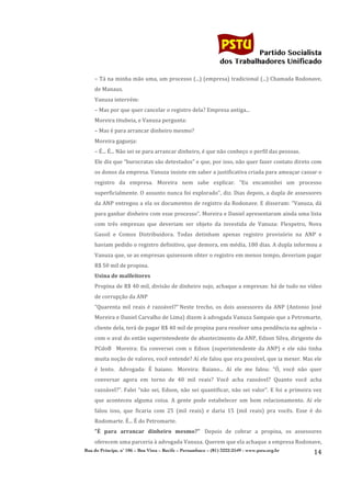                                                                                           	
  
	
  

                                                                                                                   Partido Socialista
                                                                                                        dos Trabalhadores Unificado

                  –	
  Tá	
  na	
  minha	
  mão	
  uma,	
  um	
  processo	
  (...)	
  (empresa)	
  tradicional	
  (...)	
  Chamada	
  Rodonave,	
  
                  de	
  Manaus.	
  
                  Vanuza	
  intervém:	
  
                  –	
  Mas	
  por	
  que	
  quer	
  cancelar	
  o	
  registro	
  dela?	
  Empresa	
  antiga...	
  
                  Moreira	
  titubeia,	
  e	
  Vanuza	
  pergunta:	
  
                  –	
  Mas	
  é	
  para	
  arrancar	
  dinheiro	
  mesmo?	
  
                  Moreira	
  gagueja:	
  
                  –	
  É...	
  É...	
  Não	
  sei	
  se	
  para	
  arrancar	
  dinheiro,	
  é	
  que	
  não	
  conheço	
  o	
  perfil	
  das	
  pessoas.	
  
                  Ele	
   diz	
   que	
   “burocratas	
   são	
   detestados”	
   e	
   que,	
   por	
   isso,	
   não	
   quer	
   fazer	
   contato	
   direto	
   com	
  
                  os	
  donos	
  da	
  empresa.	
  Vanuza	
  insiste	
  em	
  saber	
  a	
  justificativa	
  criada	
  para	
  ameaçar	
  cassar	
  o	
  
                  registro	
   da	
   empresa.	
   Moreira	
   nem	
   sabe	
   explicar.	
   “Eu	
   encaminhei	
   um	
   processo	
  
                  superficialmente.	
  O	
  assunto	
  nunca	
  foi	
  explorado”,	
  diz.	
  Dias	
  depois,	
  a	
  dupla	
  de	
  assessores	
  
                  da	
  ANP	
  entregou	
  a	
  ela	
  os	
  documentos	
  de	
  registro	
  da	
  Rodonave.	
  E	
  disseram:	
  “Vanuza,	
  dá	
  
                  para	
  ganhar	
  dinheiro	
  com	
  esse	
  processo”.	
  Moreira	
  e	
  Daniel	
  apresentaram	
  ainda	
  uma	
  lista	
  
                  com	
   três	
   empresas	
   que	
   deveriam	
   ser	
   objeto	
   da	
   investida	
   de	
   Vanuza:	
   Flexpetro,	
   Nova	
  
                  Gasoil	
   e	
   Comos	
   Distribuidora.	
   Todas	
   detinham	
   apenas	
   registro	
   provisório	
   na	
   ANP	
   e	
  
                  haviam	
  pedido	
  o	
  registro	
  definitivo,	
  que	
  demora,	
  em	
  média,	
  180	
  dias.	
  A	
  dupla	
  informou	
  a	
  
                  Vanuza	
   que,	
   se	
   as	
   empresas	
   quisessem	
   obter	
   o	
   registro	
   em	
   menos	
   tempo,	
   deveriam	
   pagar	
  
                  R$	
  50	
  mil	
  de	
  propina.	
  
                  Usina	
  de	
  malfeitores	
  
                  Propina	
  de	
  R$	
  40	
  mil,	
  divisão	
  de	
  dinheiro	
  sujo,	
  achaque	
  a	
  empresas:	
  há	
  de	
  tudo	
  no	
  vídeo	
  
                  de	
  corrupção	
  da	
  ANP	
  
                  “Quarenta	
   mil	
   reais	
   é	
   razoável?”	
  Neste	
   trecho,	
   os	
   dois	
   assessores	
   da	
   ANP	
   (Antonio	
   José	
  
                  Moreira	
   e	
   Daniel	
   Carvalho	
   de	
   Lima)	
   dizem	
   à	
   advogada	
   Vanuza	
   Sampaio	
   que	
   a	
   Petromarte,	
  
                  cliente	
  dela,	
  terá	
  de	
  pagar	
  R$	
  40	
  mil	
  de	
  propina	
  para	
  resolver	
  uma	
  pendência	
  na	
  agência	
  –	
  
                  com	
  o	
  aval	
  do	
  então	
  superintendente	
  de	
  abastecimento	
  da	
  ANP,	
  Edson	
  Silva,	
  dirigente	
  do	
  
                  PCdoB	
   	
  	
  Moreira:	
   Eu	
   conversei	
   com	
   o	
   Edson	
   (superintendente	
   da	
   ANP)	
   e	
   ele	
   não	
   tinha	
  
                  muita	
   noção	
   de	
   valores,	
   você	
   entende?	
   Aí	
   ele	
   falou	
   que	
   era	
   possível,	
   que	
   ia	
   mexer.	
   Mas	
   ele	
  
                  é	
   lento.	
   	
  Advogada:	
   É	
   baiano.	
   	
  Moreira:	
   Baiano...	
   Aí	
   ele	
   me	
   falou:	
   “Ó,	
   você	
   não	
   quer	
  
                  conversar	
   agora	
   em	
   torno	
   de	
   40	
   mil	
   reais?	
   Você	
   acha	
   razoável?	
   Quanto	
   você	
   acha	
  
                  razoável?”.	
   Falei	
   “não	
   sei,	
   Edson,	
   não	
   sei	
   quantificar,	
   não	
   sei	
   valor”.	
   E	
   foi	
   a	
   primeira	
   vez	
  
                  que	
   aconteceu	
   alguma	
   coisa.	
   A	
   gente	
   pode	
   estabelecer	
   um	
   bom	
   relacionamento.	
   Aí	
   ele	
  
                  falou	
   isso,	
   que	
   ficaria	
   com	
   25	
   (mil	
   reais)	
   e	
   daria	
   15	
   (mil	
   reais)	
   pra	
   vocês.	
   Esse	
   é	
   do	
  
                  Rodomarte.	
  É...	
  É	
  do	
  Petromarte.	
  
                  "É	
   para	
   arrancar	
   dinheiro	
   mesmo?"	
   	
  Depois	
   de	
   cobrar	
   a	
   propina,	
   os	
   assessores	
  
                  oferecem	
  uma	
  parceria	
  à	
  advogada	
  Vanuza.	
  Querem	
  que	
  ela	
  achaque	
  a	
  empresa	
  Rodonave,	
  
              Rua do Príncipe, n˚ 106 – Boa Vista – Recife – Pernambuco – (81) 3222-2549 - www.pstu.org.br
                                                                                                                                                                         14	
  
       	
  
 