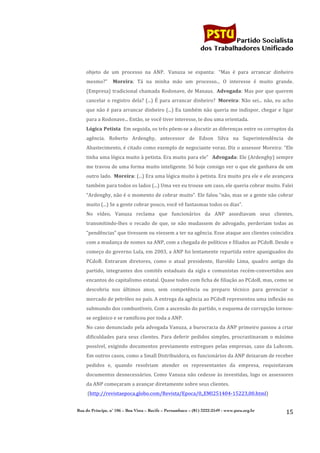                                                                                              	
  
	
  

                                                                                                               Partido Socialista
                                                                                                    dos Trabalhadores Unificado


           objeto	
   de	
   um	
   processo	
   na	
   ANP.	
   	
  Vanuza	
   se	
   espanta:	
   	
  “Mas	
   é	
   para	
   arrancar	
   dinheiro	
  
           mesmo?”	
   	
  	
  Moreira:	
   Tá	
   na	
   minha	
   mão	
   um	
   processo...	
   O	
   interesse	
   é	
   muito	
   grande.	
  
           (Empresa)	
   tradicional	
   chamada	
   Rodonave,	
   de	
   Manaus.	
   	
  Advogada:	
   Mas	
   por	
   que	
   querem	
  
           cancelar	
   o	
   registro	
   dela?	
   (...)	
   É	
   para	
   arrancar	
   dinheiro?	
   	
  Moreira:	
   Não	
   sei...	
   não,	
   eu	
   acho	
  
           que	
   não	
   é	
   para	
   arrancar	
   dinheiro	
   (...)	
   Eu	
   também	
   não	
   queria	
   me	
   indispor,	
   chegar	
   e	
   ligar	
  
           para	
  a	
  Rodonave...	
  Então,	
  se	
  você	
  tiver	
  interesse,	
  te	
  dou	
  uma	
  orientada.	
  
           Lógica	
  Petista	
  	
  Em	
  seguida,	
  os	
  três	
  põem-­‐se	
  a	
  discutir	
  as	
  diferenças	
  entre	
  os	
  corruptos	
  da	
  
           agência.	
   Roberto	
   Ardenghy,	
   antecessor	
   de	
   Edson	
   Silva	
   na	
   Superintendência	
   de	
  
           Abastecimento,	
  é	
  citado	
  como	
  exemplo	
  de	
  negociante	
  voraz.	
  Diz	
  o	
  assessor	
  Moreira:	
  “Ele	
  
           tinha	
  uma	
  lógica	
  muito	
  à	
  petista.	
  Era	
  muito	
  para	
  ele”	
  	
  	
  Advogada:	
  Ele	
  (Ardenghy)	
  sempre	
  
           me	
  travou	
  de	
  uma	
  forma	
  muito	
  inteligente.	
  Só	
  hoje	
  consigo	
  ver	
  o	
  que	
  ele	
  ganhava	
  de	
  um	
  
           outro	
   lado.	
   	
  Moreira:	
   (...)	
   Era	
   uma	
   lógica	
   muito	
   à	
   petista.	
   Era	
   muito	
   pra	
   ele	
   e	
   ele	
   avançava	
  
           também	
  para	
  todos	
  os	
  lados	
  (...)	
  Uma	
  vez	
  eu	
  trouxe	
  um	
  caso,	
  ele	
  queria	
  cobrar	
  muito.	
  Falei	
  
           “Ardenghy,	
  não	
  é	
  o	
  momento	
  de	
  cobrar	
  muito”.	
  Ele	
  falou	
  “não,	
  mas	
  se	
  a	
  gente	
  não	
  cobrar	
  
           muito	
  (...)	
  Se	
  a	
  gente	
  cobrar	
  pouco,	
  você	
  vê	
  fantasmas	
  todos	
  os	
  dias”.	
  	
  
           No	
   vídeo,	
   Vanuza	
   reclama	
   que	
   funcionários	
   da	
   ANP	
   assediavam	
   seus	
   clientes,	
  
           transmitindo-­‐lhes	
   o	
   recado	
   de	
   que,	
   se	
   não	
   mudassem	
   de	
   advogado,	
   perderiam	
   todas	
   as	
  
           “pendências”	
  que	
  tivessem	
  ou	
  viessem	
  a	
  ter	
  na	
  agência.	
  Esse	
  ataque	
  aos	
  clientes	
  coincidira	
  
           com	
  a	
  mudança	
  de	
  nomes	
  na	
  ANP,	
  com	
  a	
  chegada	
  de	
  políticos	
  e	
  filiados	
  ao	
  PCdoB.	
  Desde	
  o	
  
           começo	
  do	
  governo	
  Lula,	
  em	
  2003,	
  a	
  ANP	
  foi	
  lentamente	
  repartida	
  entre	
  apaniguados	
  do	
  
           PCdoB.	
   Entraram	
   diretores,	
   como	
   o	
   atual	
   presidente,	
   Haroldo	
   Lima,	
   quadro	
   antigo	
   do	
  
           partido,	
   integrantes	
   dos	
   comitês	
   estaduais	
   da	
   sigla	
   e	
   comunistas	
   recém-­‐convertidos	
   aos	
  
           encantos	
  do	
  capitalismo	
  estatal.	
  Quase	
  todos	
  com	
  ficha	
  de	
  filiação	
  ao	
  PCdoB,	
  mas,	
  como	
  se	
  
           descobriu	
   nos	
   últimos	
   anos,	
   sem	
   competência	
   ou	
   preparo	
   técnico	
   para	
   gerenciar	
   o	
  
           mercado	
  de	
  petróleo	
  no	
  país.	
  A	
  entrega	
  da	
  agência	
  ao	
  PCdoB	
  representou	
  uma	
  inflexão	
  no	
  
           submundo	
  dos	
  combustíveis.	
  Com	
  a	
  ascensão	
  do	
  partido,	
  o	
  esquema	
  de	
  corrupção	
  tornou-­‐
           se	
  orgânico	
  e	
  se	
  ramificou	
  por	
  toda	
  a	
  ANP.	
  
           No	
  caso	
  denunciado	
  pela	
  advogada	
  Vanuza,	
  a	
  burocracia	
  da	
  ANP	
  primeiro	
  passou	
  a	
  criar	
  
           dificuldades	
   para	
   seus	
   clientes.	
   Para	
   deferir	
   pedidos	
   simples,	
   procrastinavam	
   o	
   máximo	
  
           possível,	
   exigindo	
   documentos	
   previamente	
   entregues	
   pelas	
   empresas,	
   caso	
   da	
   Lubcom.	
  
           Em	
  outros	
  casos,	
  como	
  a	
  Small	
  Distribuidora,	
  os	
  funcionários	
  da	
  ANP	
  deixaram	
  de	
  receber	
  
           pedidos	
   e,	
   quando	
   resolviam	
   atender	
   os	
   representantes	
   da	
   empresa,	
   requisitavam	
  
           documentos	
   desnecessários.	
   Como	
   Vanuza	
   não	
   cedesse	
   às	
   investidas,	
   logo	
   os	
   assessores	
  
           da	
  ANP	
  começaram	
  a	
  avançar	
  diretamente	
  sobre	
  seus	
  clientes.	
  
           	
  (http://revistaepoca.globo.com/Revista/Epoca/0,,EMI251404-­‐15223,00.html)	
  


       Rua do Príncipe, n˚ 106 – Boa Vista – Recife – Pernambuco – (81) 3222-2549 - www.pstu.org.br
                                                                                                                                                                       15	
  
	
  
 