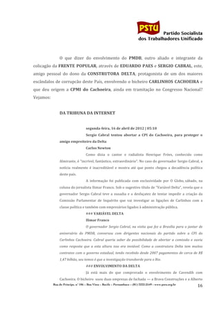                                                                                           	
  
	
  

                                                                                                                   Partido Socialista
                                                                                                        dos Trabalhadores Unificado

                    	
  
                    O	
   que	
   dizer	
   do	
   envolvimento	
   do	
   PMDB,	
   outro	
   aliado	
   e	
   integrante	
   da	
  
colicagão	
  da	
  FRENTE	
   POPULAR,	
  através	
  de	
  EDUARDO	
   PAES	
  e	
  SERGIO	
   CABRAL,	
  este,	
  
amigo	
   pessoal	
   do	
   dono	
   da	
   CONSTRUTORA	
   DELTA,	
   protagonista	
   de	
   um	
   dos	
   maiores	
  
escândalos	
   de	
   corrupcão	
   deste	
   País,	
   envolvendo	
   o	
   bicheiro	
  CARLINHOS	
   CACHOEIRA	
   e	
  
que	
   deu	
   origem	
   a	
   CPMI	
   do	
   Cachoeira,	
   ainda	
   em	
   tramitação	
   no	
   Congresso	
   Nacional?	
  
Vejamos:	
  
                    	
  
                    DA	
  TRIBUNA	
  DA	
  INTERNET	
  
                    	
  
                                               segunda-­‐feira,	
  16	
  de	
  abril	
  de	
  2012	
  |	
  05:10	
  
                                               Sergio	
   Cabral	
   tentou	
   abortar	
   a	
   CPI	
   do	
   Cachoeira,	
   para	
   proteger	
   o	
  
                    amigo	
  empreiteiro	
  da	
  Delta	
  
                                               Carlos	
  Newton	
  
                                               Como	
   dizia	
   o	
   cantor	
   e	
   radialista	
   Henrique	
   Fróes,	
   conhecido	
   como	
  
                    Almirante,	
  é	
  “incrível,	
  fantástico,	
  extraordinário”.	
  No	
  caso	
  do	
  governador	
  Sergio	
  Cabral,	
  a	
  
                    notícia	
   realmente	
   é	
   inacreditável	
   e	
   mostra	
   até	
   que	
   ponto	
   chegou	
   a	
   decadência	
   política	
  
                    deste	
  país.	
  
                                               A	
   informação	
   foi	
   publicada	
   com	
   exclusividade	
   por	
   O	
   Globo,	
  sábado,	
   na	
  
                    coluna	
  do	
  jornalista	
  Ilimar	
  Franco.	
  Sob	
  o	
  sugestivo	
  título	
  de	
  “Variável	
  Delta”,	
  revela	
  que	
  o	
  
                    governador	
   Sergio	
   Cabral	
   teve	
   a	
   ousadia	
   e	
   a	
   desfaçatez	
   de	
   tentar	
   impedir	
   a	
   criação	
   da	
  
                    Comissão	
   Parlamentar	
   de	
   Inquérito	
   que	
   vai	
   investigar	
   as	
   ligações	
   de	
   Carlinhos	
   com	
   a	
  
                    classe	
  política	
  e	
  também	
  com	
  empresários	
  ligados	
  à	
  administração	
  pública.	
  
                                               ###	
  VARIÁVEL	
  DELTA	
  
                                               Ilimar	
  Franco	
  
                                               O	
   governador	
   Sergio	
   Cabral,	
   na	
   visita	
   que	
   fez	
   a	
   Brasília	
   para	
   o	
   jantar	
   de	
  
                    aniversário	
   do	
   PMDB,	
   conversou	
   com	
   dirigentes	
   nacionais	
   do	
   partido	
   sobre	
   a	
   CPI	
   do	
  
                    Carlinhos	
   Cachoeira.	
   Cabral	
   queria	
   saber	
   da	
   possibilidade	
   de	
   abortar	
   a	
   comissão	
   e	
   ouviu	
  
                    como	
   resposta	
   que	
   a	
   esta	
   altura	
   isso	
   era	
   inviável.	
   Como	
   a	
   construtora	
   Delta	
   tem	
   muitos	
  
                    contratos	
   com	
   o	
   governo	
   estadual,	
   tendo	
   recebido	
   desde	
   2007	
   pagamentos	
   de	
   cerca	
   de	
   R$	
  
                    1,47	
  bilhão,	
  seu	
  temos	
  é	
  que	
  a	
  investigação	
  transborde	
  para	
  o	
  Rio.	
  
                                               ###	
  ENVOLVIMENTO	
  DA	
  DELTA	
  
                                               Já	
   está	
   mais	
   do	
   que	
   comprovado	
   o	
   envolvimento	
   de	
   Cavendih	
   com	
  
                    Cachoeira.	
   O	
   bicheiro	
  	
   usou	
   duas	
   empresas	
   de	
   fachada	
  —	
   a	
   Brava	
   Construções	
   e	
   a	
   Alberto	
  
               Rua do Príncipe, n˚ 106 – Boa Vista – Recife – Pernambuco – (81) 3222-2549 - www.pstu.org.br
                                                                                                                                                                         16	
  
       	
  
 