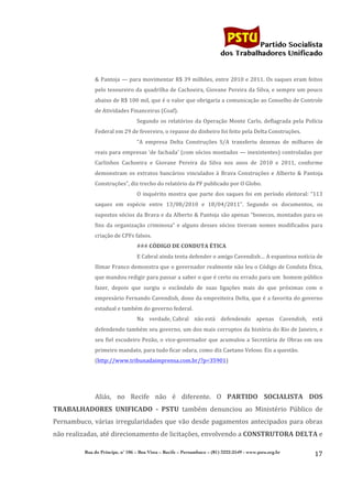                                                                                          	
  
	
  

                                                                                                                Partido Socialista
                                                                                                     dos Trabalhadores Unificado


                 &	
  Pantoja	
  —	
  para	
  movimentar	
  R$	
  39	
  milhões,	
  entre	
  2010	
  e	
  2011.	
  Os	
  saques	
  eram	
  feitos	
  
                 pelo	
  tesoureiro	
  da	
  quadrilha	
  de	
  Cachoeira,	
  Giovane	
  Pereira	
  da	
  Silva,	
  e	
  sempre	
  um	
  pouco	
  
                 abaixo	
  de	
  R$	
  100	
  mil,	
  que	
  é	
  o	
  valor	
  que	
  obrigaria	
  a	
  comunicação	
  ao	
  Conselho	
  de	
  Controle	
  
                 de	
  Atividades	
  Financeiras	
  (Coaf).	
  
                                             Segundo	
   os	
   relatórios	
   da	
   Operação	
   Monte	
   Carlo,	
   deflagrada	
   pela	
   Polícia	
  
                 Federal	
  em	
  29	
  de	
  fevereiro,	
  o	
  repasse	
  do	
  dinheiro	
  foi	
  feito	
  pela	
  Delta	
  Construções.	
  
                                             “A	
   empresa	
   Delta	
   Construções	
   S/A	
   transferiu	
   dezenas	
   de	
   milhares	
   de	
  
                 reais	
  para	
  empresas	
  ‘de	
  fachada’	
  (com	
  sócios	
  montados	
  —	
  inexistentes)	
  controladas	
  por	
  
                 Carlinhos	
   Cachoeira	
   e	
   Giovane	
   Pereira	
   da	
   Silva	
   nos	
   anos	
   de	
   2010	
   e	
   2011,	
   conforme	
  
                 demonstram	
   os	
   extratos	
   bancários	
   vinculados	
   à	
   Brava	
   Construções	
   e	
   Alberto	
   &	
   Pantoja	
  
                 Construções”,	
  diz	
  trecho	
  do	
  relatório	
  da	
  PF	
  publicado	
  por	
  O	
  Globo.	
  
                                             O	
   inquérito	
   mostra	
   que	
   parte	
   dos	
   saques	
   foi	
   em	
   período	
   eleitoral:	
   “113	
  
                 saques	
   em	
   espécie	
   entre	
   13/08/2010	
   e	
   18/04/2011”.	
   Segundo	
   os	
   documentos,	
   os	
  
                 supostos	
  sócios	
  da	
  Brava	
  e	
  da	
  Alberto	
  &	
  Pantoja	
  são	
  apenas	
  “bonecos,	
  montados	
  para	
  os	
  
                 fins	
   da	
   organização	
   criminosa”	
   e	
   alguns	
   desses	
   sócios	
   tiveram	
   nomes	
   modificados	
   para	
  
                 criação	
  de	
  CPFs	
  falsos.	
  
                                             ###	
  CÓDIGO	
  DE	
  CONDUTA	
  ÉTICA	
  
                                             E	
  Cabral	
  ainda	
  tenta	
  defender	
  o	
  amigo	
  Cavendish…	
  A	
  espantosa	
  notícia	
  de	
  
                 Ilimar	
  Franco	
  demonstra	
  que	
  o	
  governador	
  realmente	
  não	
  leu	
  o	
  Código	
  de	
  Conduta	
  Ética,	
  
                 que	
   mandou	
  redigir	
   para	
   passar	
   a	
   saber	
   o	
   que	
   é	
   certo	
   ou	
   errado	
   para	
   um	
  	
   homem	
   público	
  
                 fazer,	
   depois	
   que	
   surgiu	
   o	
   escândalo	
   de	
   suas	
   ligações	
   mais	
   do	
   que	
   próximas	
   com	
   o	
  
                 empresário	
  Fernando	
  Cavendish,	
  dono	
  da	
  empreiteira	
  Delta,	
  que	
  é	
  a	
  favorita	
  do	
  governo	
  
                 estadual	
  e	
  também	
  do	
  governo	
  federal.	
  
                                             Na	
   verdade,	
  Cabral	
   não	
  está	
   defendendo	
   apenas	
   Cavendish,	
   está	
  
                 defendendo	
  também	
  seu	
  governo,	
  um	
  dos	
  mais	
  corruptos	
  da	
  história	
  do	
  Rio	
  de	
  Janeiro,	
  e	
  
                 seu	
   fiel	
   escudeiro	
   Pezão,	
   o	
   vice-­‐governador	
   que	
   acumulou	
   a	
   Secretária	
   de	
   Obras	
   em	
   seu	
  
                 primeiro	
  mandato,	
  para	
  tudo	
  ficar	
  odara,	
  como	
  diz	
  Caetano	
  Veloso.	
  Eis	
  a	
  questão.	
  
                 (http://www.tribunadaimprensa.com.br/?p=35901)	
  
	
  
                 	
  
                 Aliás,	
   no	
   Recife	
   não	
   é	
   diferente.	
   O	
   PARTIDO	
   SOCIALISTA	
   DOS	
  
TRABALHADORES	
   UNIFICADO	
   -­‐	
   PSTU	
   também	
   denunciou	
   ao	
   Ministério	
   Público	
   de	
  
Pernambuco,	
  várias	
  irregularidades	
  que	
  vão	
  desde	
  pagamentos	
  antecipados	
  para	
  obras	
  
não	
  realizadas,	
  até	
  direcionamento	
  de	
  licitações,	
  envolvendo	
  a	
  CONSTRUTORA	
  DELTA	
  e	
  

             Rua do Príncipe, n˚ 106 – Boa Vista – Recife – Pernambuco – (81) 3222-2549 - www.pstu.org.br
                                                                                                                                                                     17	
  
	
  
 