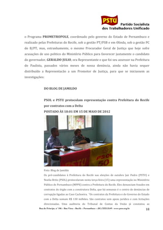                                                                                    	
  
	
  

                                                                                                                Partido Socialista
                                                                                                     dos Trabalhadores Unificado

o	
   Programa	
   PROMETROPOLE,	
   coordenado	
   pelo	
   governo	
   do	
   Estado	
   de	
   Pernambuco	
   e	
  
realizado	
  pelas	
  Prefeituras	
  do	
  Recife,	
  sob	
  a	
  gestão	
  PT/PSB	
  e	
  em	
  Olinda,	
  sob	
  a	
  gestão	
  PC	
  
do	
   B/PT,	
   mas,	
   estranhamente,	
   o	
   mesmo	
   Procurador	
   Geral	
   de	
   Justiça	
   que	
   hoje	
   sofre	
  
acusações	
   de	
   uso	
   politico	
   do	
   Ministério	
   Público	
   para	
   favorecer	
   justamente	
   o	
   candidato	
  
do	
   governador,	
   GERALDO	
  JULIO,	
   ora	
   Representante	
   e	
   que	
   foi	
   seu	
   assessor	
   na	
   Prefeitura	
  
do	
   Paulista,	
   passados	
   vários	
   meses	
   de	
   nossa	
   denúncia,	
   ainda	
   não	
   havia	
   sequer	
  
distribuído	
   a	
   Representacão	
   a	
   um	
   Promotor	
   de	
   Justiça,	
   para	
   que	
   se	
   iniciassem	
   as	
  
investigações:	
  
                     	
  
                     DO	
  BLOG	
  DE	
  JAMILDO	
  
	
  
                     PSOL	
   e	
   PSTU	
   protocolam	
   representação	
   contra	
   Prefeitura	
   do	
   Recife	
  
                     por	
  contratos	
  com	
  a	
  Delta	
  
                     POSTADO	
  ÀS	
  18:01	
  EM	
  15	
  DE	
  MAIO	
  DE	
  2012	
  




                                                                                                                   	
  
                     Foto:	
  Blog	
  de	
  Jamildo	
  
                     Os	
   pré-­‐candidatos	
   à	
   Prefeitura	
   do	
   Recife	
   nas	
   eleições	
   de	
   outubro	
   Jair	
   Pedro	
   (PSTU)	
   e	
  
                     Noelia	
   Brito	
   (PSOL)	
   protocolaram	
   nesta	
   terça-­‐feira	
   (15)	
   uma	
   representação	
   no	
   Ministério	
  
                     Público	
   de	
   Pernambuco	
   (MPPE)	
   contra	
   a	
   Prefeitura	
   do	
   Recife.	
   Eles	
   denunciam	
   fraudes	
   em	
  
                     contratos	
  do	
  órgão	
  com	
  a	
  construtora	
  Delta,	
  que	
  há	
  semanas	
  é	
  o	
  centro	
  de	
  denúncias	
  de	
  
                     corrupção	
   ligadas	
   ao	
   Caso	
   Cachoeira.	
  	
  "Os	
   contratos	
   da	
   Prefeitura	
   e	
   do	
   Governo	
   do	
   Estado	
  
                     com	
   a	
   Delta	
   somam	
   R$	
   130	
   milhões.	
   São	
   contratos	
   sem	
   apoio	
   jurídico	
   e	
   com	
   licitações	
  
                     direcionadas.	
   Uma	
   auditoria	
   do	
   Tribunal	
   de	
   Contas	
   da	
   União	
   já	
   constatou	
   as	
  
               Rua do Príncipe, n˚ 106 – Boa Vista – Recife – Pernambuco – (81) 3222-2549 - www.pstu.org.br
                                                                                                                                                                 18	
  
       	
  
 