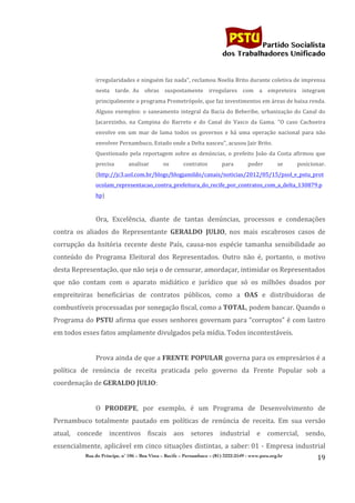                                                                                   	
  
	
  

                                                                                                              Partido Socialista
                                                                                                   dos Trabalhadores Unificado


                     irregularidades	
  e	
  ninguém	
  faz	
  nada",	
  reclamou	
  Noelia	
  Brito	
  durante	
  coletiva	
  de	
  imprensa	
  
                     nesta	
   tarde.	
  	
  As	
   obras	
   suspostamente	
   irregulares	
   com	
   a	
   empreteira	
   integram	
  
                     principalmente	
  o	
  programa	
  Prometrópole,	
  que	
  faz	
  investimentos	
  em	
  áreas	
  de	
  baixa	
  renda.	
  
                     Alguns	
   exemplos:	
   o	
   saneamento	
   integral	
   da	
   Bacia	
   do	
   Beberibe,	
   urbanização	
   do	
   Canal	
   do	
  
                     Jacarezinho,	
   na	
   Campina	
   do	
   Barreto	
   e	
   do	
   Canal	
   do	
   Vasco	
   da	
   Gama.	
  	
  "O	
   caso	
   Cachoeira	
  
                     envolve	
   em	
   um	
   mar	
   de	
   lama	
   todos	
   os	
   governos	
   e	
   há	
   uma	
   operação	
   nacional	
   para	
   não	
  
                     envolver	
  Pernambuco,	
  Estado	
  onde	
  a	
  Delta	
  nasceu",	
  acusou	
  Jair	
  Brito.	
  
                     Questionado	
   pela	
   reportagem	
   sobre	
   as	
   denúncias,	
   o	
   prefeito	
   João	
   da	
   Costa	
   afirmou	
   que	
  
                     precisa	
           analisar	
            os	
        contratos	
             para	
          poder	
            se	
        posicionar.	
  
                     (http://jc3.uol.com.br/blogs/blogjamildo/canais/noticias/2012/05/15/psol_e_pstu_prot
                     ocolam_representacao_contra_prefeitura_do_recife_por_contratos_com_a_delta_130879.p
                     hp)	
  
	
  
                     Ora,	
   Excelência,	
   diante	
   de	
   tantas	
   denúncias,	
   processos	
   e	
   condenações	
  
contra	
   os	
   aliados	
   do	
   Representante	
   GERALDO	
   JULIO,	
   nos	
   mais	
   escabrosos	
   casos	
   de	
  
corrupção	
   da	
   hsitória	
   recente	
   deste	
   País,	
   causa-­‐nos	
   espécie	
   tamanha	
   sensibilidade	
   ao	
  
conteúdo	
   do	
   Programa	
   Eleitoral	
   dos	
   Representados.	
   Outro	
   não	
   é,	
   portanto,	
   o	
   motivo	
  
desta	
  Representação,	
  que	
  não	
  seja	
  o	
  de	
  censurar,	
  amordaçar,	
  intimidar	
  os	
  Representados	
  
que	
   não	
   contam	
   com	
   o	
   aparato	
   midiático	
   e	
   jurídico	
   que	
   só	
   os	
   milhões	
   doados	
   por	
  
empreiteiras	
   beneficárias	
   de	
   contratos	
   públicos,	
   como	
   a	
   OAS	
   e	
   distribuidoras	
   de	
  
combustíveis	
  processadas	
  por	
  sonegação	
  fiscal,	
  como	
  a	
  TOTAL,	
  podem	
  bancar.	
  Quando	
  o	
  
Programa	
  do	
  PSTU	
  afirma	
  que	
  esses	
  senhores	
  governam	
  para	
  “corruptos”	
  é	
  com	
  lastro	
  
em	
  todos	
  esses	
  fatos	
  amplamente	
  divulgados	
  pela	
  mídia.	
  Todos	
  incontestáveis.	
  
                     	
  
                     Prova	
   ainda	
   de	
   que	
   a	
   FRENTE	
  POPULAR	
  governa	
   para	
   os	
   empresários	
   é	
   a	
  
política	
   de	
   renúncia	
   de	
   receita	
   praticada	
   pelo	
   governo	
   da	
   Frente	
   Popular	
   sob	
   a	
  
coordenação	
  de	
  GERALDO	
  JULIO:	
  
                     	
  
                     O	
   PRODEPE,	
   por	
   exemplo,	
   é	
   um	
   Programa	
   de	
   Desenvolvimento	
   de	
  
Pernambuco	
   totalmente	
   pautado	
   em	
   políticas	
   de	
   renúncia	
   de	
   receita.	
   Em	
   sua	
   versão	
  
atual,	
   concede	
   incentivos	
   fiscais	
   aos	
   setores	
   industrial	
   e	
   comercial,	
   sendo,	
  
essencialmente,	
   aplicável	
   em	
   cinco	
   situações	
   distintas,	
   a	
   saber:	
  01	
   -­‐	
   Empresa	
   industrial	
  
                Rua do Príncipe, n˚ 106 – Boa Vista – Recife – Pernambuco – (81) 3222-2549 - www.pstu.org.br
                                                                                                                                                               19	
  
	
  
 