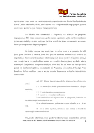                                                                                         	
  
	
  

                                                                                                                  Partido Socialista
                                                                                                       dos Trabalhadores Unificado

apresentado	
  como	
  tendo	
  em	
  comum	
  com	
  outros	
  postulantes	
  da	
  direita	
  Humberto	
  Costa,	
  
Daniel	
  Coelho	
  e	
  Mendonça	
  Filho,	
  o	
  fato	
  de	
  que	
  suas	
  campanhas	
  seriam	
  pagas	
  por	
  grandes	
  
empresas	
  e	
  que	
  seria	
  para	
  elas	
  que	
  eles	
  governariam.	
  
                      	
  
                      Na	
   decisão	
   que	
   determinou	
   a	
   suspensão	
   da	
   exibição	
   do	
   programa	
  
impugnado,	
   o	
   MM	
   Juízo	
   assevera	
   que,	
   pelo	
   menos	
   à	
   primeira	
   vista,	
   os	
   Representantes	
  
teriam	
   extrapolado	
   a	
   crítica	
   política	
   e	
   da	
   livre	
   manifestação	
   do	
   pensamento,	
   ao	
   narrar,	
  
fatos	
  que	
  são	
  passíveis	
  de	
  punição	
  penal.	
  
                      	
  
                      De	
   início,	
   cumpre	
   descaracterizar,	
   permissa	
   venia,	
   o	
   argumento	
   do	
   MM.	
  
Juízo	
   para	
   conceder	
   a	
   liminar,	
   uma	
   vez	
   que	
   em	
   nenhum	
   momento	
   foi	
   narrado	
   ou	
  
imputado	
  ao	
  Representante	
  qualquer	
  fato	
  típico	
  penal,	
  único	
  passível	
  de	
  punição	
  penal,	
  o	
  
que	
   caracterizaria	
   eventual	
   calúnia,	
   acaso,	
   no	
   exercício	
   da	
   exceção	
   da	
   verdade,	
   não	
   se	
  
tivesse	
   por	
   comprovada	
   a	
   suposta	
   acusação,	
   o	
   que	
   não	
   foi,	
   do	
   ponto	
   de	
   vista	
   jurídico-­‐
penal,	
   em	
   nenhuma	
   hipótese,	
   concretizado	
   no	
   Programa,	
   sob	
   análise.	
   O	
   Código	
   Penal	
  
Brasileiro	
   define	
   a	
   calúnia	
   como	
   o	
   ato	
   de	
   imputar	
   falsamente	
   a	
   alguém,	
   fato	
   definido	
  
como	
  crime:	
  
                      	
  
                                            Art.	
  138	
  -­‐	
  Caluniar	
  alguém,	
  imputando-­‐lhe	
  falsamente	
  fato	
  definido	
  como	
  
                      crime:	
  
                                            §	
  1º	
  -­‐	
  Na	
  mesma	
  pena	
  incorre	
  quem,	
  sabendo	
  falsa	
  a	
  imputação,	
  a	
  propala	
  
                      ou	
  divulga.	
  
                                            §	
  2º	
  -­‐	
  É	
  punível	
  a	
  calúnia	
  contra	
  os	
  mortos.	
  
                                            §	
  3º	
  -­‐	
  Admite-­‐se	
  a	
  prova	
  da	
  verdade,	
  salvo:	
  
                                            I	
  -­‐	
  se,	
  constituindo	
  o	
  fato	
  imputado	
  crime	
  de	
  ação	
  privada,	
  o	
  ofendido	
  não	
  
                      foi	
  condenado	
  por	
  sentença	
  irrecorrível;	
  
                                            II	
  -­‐	
  se	
  o	
  fato	
  é	
  imputado	
  a	
  qualquer	
  das	
  pessoas	
  indicadas	
  no	
  nº	
  I	
  do	
  art.	
  
                      141;	
  
                                            III	
   -­‐	
   se	
   do	
   crime	
   imputado,	
   embora	
   de	
   ação	
   pública,	
   o	
   ofendido	
   foi	
  
                      absolvido	
  por	
  sentença	
  irrecorrível.	
  
                                            	
  
                      Ora,	
  qual	
  o	
  fato	
  típico	
  penal	
  que	
  teria	
  sido	
  imputado	
  ao	
  candidato	
  Geraldo	
  
                Rua do Príncipe, n˚ 106 – Boa Vista – Recife – Pernambuco – (81) 3222-2549 - www.pstu.org.br
                                                                                                                                                                        2	
  
       	
  
 