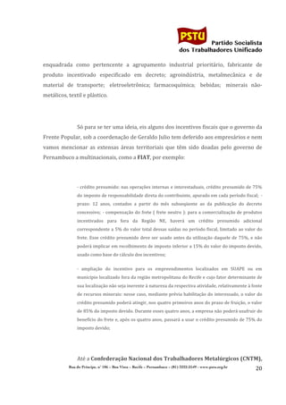                                                                                    	
  
	
  

                                                                                                                Partido Socialista
                                                                                                     dos Trabalhadores Unificado

enquadrada	
   como	
   pertencente	
   a	
   agrupamento	
   industrial	
   prioritário,	
   fabricante	
   de	
  
produto	
   incentivado	
   especificado	
   em	
   decreto;	
   agroindústria,	
   metalmecânica	
   e	
   de	
  
material	
   de	
   transporte;	
  	
   eletroeletrônica;	
   farmacoquímica;	
  	
   bebidas;	
  	
   minerais	
   não-­‐
metálicos,	
  textil	
  e	
  plástico.	
  

                     	
  

                     Só	
   para	
   se	
   ter	
   uma	
   ideia,	
   eis	
   alguns	
   dos	
   incentivos	
   fiscais	
   que	
   o	
   governo	
   da	
  
Frente	
   Popular,	
   sob	
   a	
   coordenação	
   de	
   Geraldo	
   Julio	
   tem	
   deferido	
   aos	
   empresários	
   e	
   nem	
  
vamos	
   mencionar	
   as	
   extensas	
   áreas	
   territoriais	
   que	
   têm	
   sido	
   doadas	
   pelo	
   governo	
   de	
  
Pernambuco	
  a	
  multinacionais,	
  como	
  a	
  FIAT,	
  por	
  exemplo:	
  

                     	
  


                     ·	
  crédito	
  presumido:	
  nas	
  operações	
  internas	
  e	
  interestaduais,	
  crédito	
  presumido	
  de	
  75%	
  
                     do	
  imposto	
  de	
  responsabilidade	
  direta	
  do	
  contribuinte,	
  apurado	
  em	
  cada	
  período	
  fiscal;	
  	
  ·	
  
                     prazo:	
   12	
   anos,	
   contados	
   a	
   partir	
   do	
   mês	
   subseqüente	
   ao	
   da	
   publicação	
   do	
   decreto	
  
                     concessivo;	
  	
  ·	
   compensação	
   do	
   frete	
   (	
   frete	
   neutro	
   ):	
   para	
   a	
   comercialização	
   de	
   produtos	
  
                     incentivados	
   para	
   fora	
   da	
   Região	
   NE,	
   haverá	
   um	
   crédito	
   presumido	
   adicional	
  
                     correspondente	
  a	
  5%	
  do	
  valor	
  total	
  dessas	
  saídas	
  no	
  período	
  fiscal,	
  limitado	
  ao	
  valor	
  do	
  
                     frete.	
   Esse	
   crédito	
   presumido	
   deve	
   ser	
   usado	
   antes	
   da	
   utilização	
   daquele	
   de	
   75%,	
   e	
   não	
  
                     poderá	
  implicar	
  em	
  recolhimento	
  de	
  imposto	
  inferior	
  a	
  15%	
  do	
  valor	
  do	
  imposto	
  devido,	
  
                     usado	
  como	
  base	
  do	
  cálculo	
  dos	
  incentivos;	
  

                     ·	
   ampliação	
   do	
   incentivo	
   para	
   os	
   empreendimentos	
   localizados	
   em	
   SUAPE	
   ou	
   em	
  
                     município	
  localizado	
  fora	
  da	
  região	
  metropolitana	
  do	
  Recife	
  e	
  cujo	
  fator	
  determinante	
  de	
  
                     sua	
  localização	
  não	
  seja	
  inerente	
  à	
  natureza	
  da	
  respectiva	
  atividade,	
  relativamente	
  à	
  fonte	
  
                     de	
  recursos	
  minerais:	
  nesse	
  caso,	
  mediante	
  prévia	
  habilitação	
  do	
  interessado,	
  o	
  valor	
  do	
  
                     crédito	
  presumido	
  poderá	
  atingir,	
  nos	
  quatro	
  primeiros	
  anos	
  do	
  prazo	
  de	
  fruição,	
  o	
  valor	
  
                     de	
   85%	
   do	
   imposto	
   devido.	
   Durante	
   esses	
   quatro	
   anos,	
   a	
   empresa	
   não	
   poderá	
   usufruir	
   do	
  
                     benefício	
  do	
  frete	
  e,	
  após	
  os	
  quatro	
  anos,	
  passará	
  a	
  usar	
  o	
  crédito	
  presumido	
  de	
  75%	
  do	
  
                     imposto	
  devido;	
  


	
  

                     Até	
  a	
  Confederação	
  Nacional	
  dos	
  Trabalhadores	
  Metalúrgicos	
  (CNTM),	
  
                Rua do Príncipe, n˚ 106 – Boa Vista – Recife – Pernambuco – (81) 3222-2549 - www.pstu.org.br
                                                                                                                                                                 20	
  
       	
  
 