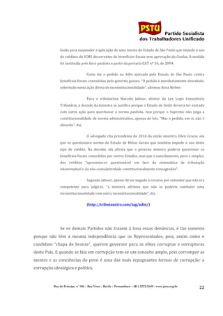                                                                                       	
  
	
  

                                                                                                                   Partido Socialista
                                                                                                        dos Trabalhadores Unificado

                      Goiás	
  para	
  suspender	
  a	
  aplicação	
  de	
  uma	
  norma	
  do	
  Estado	
  de	
  São	
  Paulo	
  que	
  impede	
  o	
  uso	
  
                      de	
   créditos	
   do	
   ICMS	
   decorrentes	
   de	
   benefícios	
   fiscais	
   sem	
   aprovação	
   do	
   Confaz.	
   A	
   medida	
  
                      foi	
  instituída	
  pelo	
  fisco	
  paulista	
  a	
  partir	
  da	
  portaria	
  CAT	
  nº	
  36,	
  de	
  2004.	
  

                                                 Goiás	
   fez	
   o	
   pedido	
   na	
   Adin	
   ajuizada	
   pelo	
   Estado	
   de	
   São	
   Paulo	
   contra	
  
                      benefícios	
  fiscais	
  concedidos	
  pelo	
  governo	
  goiano.	
  “O	
  pedido	
  é	
  manifestamente	
  descabido,	
  
                      sobretudo	
  nesta	
  ação	
  direta	
  de	
  inconstitucionalidade”,	
  afirmou	
  Rosa	
  Weber.	
  


                                                 Para	
   o	
   tributarista	
   Marcelo	
   Jabour,	
   diretor	
   da	
   Lex	
   Legis	
   Consultoria	
  
                      Tributária,	
   a	
   decisão	
   da	
   ministra	
   se	
   justifica	
   porque	
   o	
   Estado	
   de	
   Goiás	
   deveria	
   ter	
   entrado	
  
                      com	
   outra	
   ação	
   para	
   questionar	
   a	
   norma	
   paulista.	
   Isso	
   porque	
   o	
   Supremo	
   não	
   julga	
   a	
  
                      constitucionalidade	
  de	
  norma	
  administrativa,	
  apenas	
  de	
  leis.	
  “Mas	
  o	
  pedido,	
  em	
  si,	
  não	
  é	
  
                      absurdo”,	
  diz.	
  


                                                 O	
   advogado	
   cita	
   precedente	
   de	
   2010	
   da	
   então	
   ministra	
   Ellen	
   Gracie,	
   em	
  
                      que	
   se	
   questionava	
   norma	
   do	
   Estado	
   de	
   Minas	
   Gerais	
   que	
   também	
   impede	
   o	
   uso	
   deste	
  
                      tipo	
   de	
   crédito.	
   Na	
   decisão,	
   ela	
   afirma	
   que	
   o	
   governo	
   mineiro	
   poderia	
   questionar	
   os	
  
                      benefícios	
  fiscais	
  concedidos	
  por	
  outros	
  Estados,	
  mas	
  que	
  o	
  cancelamento,	
  puro	
  e	
  simples,	
  
                      dos	
   créditos	
   “apresenta-­‐se	
   questionável	
   em	
   face	
   da	
   sistemática	
   de	
   tributação	
  
                      interestadual	
  e	
  da	
  não-­‐cumulatividade	
  constitucionalmente	
  consagradas”.	
  


                                                 Segundo	
  Jabour,	
  apesar	
  de	
  ter	
  negado	
  o	
  recurso	
  por	
  entender	
  que	
  não	
  era	
  
                      competente	
   para	
   julgá-­‐lo,	
   “a	
   ministra	
   afirmou	
   que	
   não	
   se	
   poderia	
   combater	
   uma	
  
                      inconstitucionalidade	
  com	
  outra	
  inconstitucionalidade”,	
  diz.	
  

                                                 (http://tributaneiro.com/tag/adin/)	
  


                      	
  

                      Se	
   os	
   demais	
   Partidos	
   não	
   trazem	
   à	
   tona	
   essas	
   denúncias,	
   é	
   tão	
   somente	
  
porque	
   não	
   têm	
   a	
   mesma	
   independência	
   que	
   os	
   Representados,	
   pois,	
   assim	
   como	
   o	
  
candidato	
   “chapa	
   de	
   bronze”,	
   querem	
   governor	
   para	
   as	
   elites	
   corruptas	
   e	
   corruptoras	
  
deste	
   País.	
   E	
   quando	
   se	
   fala	
   em	
   corrupção	
   tem-­‐se	
   um	
   conceito	
   amplo,	
   pois	
   corromper	
   as	
  
mentes	
   e	
   as	
   conciências	
   do	
   povo	
   é	
   uma	
   das	
   mais	
   repugnantes	
   formas	
   de	
   corrupção:	
   a	
  
corrupção	
  ideológica	
  e	
  política.	
  

                      	
  
                 Rua do Príncipe, n˚ 106 – Boa Vista – Recife – Pernambuco – (81) 3222-2549 - www.pstu.org.br
                                                                                                                                                                      22	
  
       	
  
 