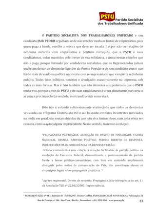                                    	
  
	
  

                                                                                                                                                                                                                                                     Partido Socialista
                                                                                                                                                                                                                                          dos Trabalhadores Unificado


                                                                                                            O	
   PARTIDO	
   SOCIALISTA	
   DOS	
   TRABALHADORES	
   UNIFICADO	
   e	
   seu	
  
candidato	
  JAIR	
  PEDRO	
  orgulham-­‐se	
  de	
  não	
  receber	
  nenhum	
  tostão	
  de	
  empresários,	
  pois	
  
quem	
   paga	
   a	
   banda,	
   escolhe	
   a	
   música	
   que	
   deve	
   ser	
   tocada.	
   E	
   é	
   por	
   não	
   ter	
   relações	
   de	
  
nenhuma	
   natureza	
   com	
   empresários	
   e	
   politicos	
   corruptos,	
   que	
   o	
   PSTU	
   e	
   suas	
  
candidaturas,	
  todos	
  mantidos	
  pelo	
  fervor	
  de	
  sua	
  militância,	
  a	
  única	
  nessas	
  eleições	
  que	
  
não	
   é	
   paga,	
   porque	
   formada	
   por	
   verdadeiros	
   socialistas,	
   que	
   os	
   Representados	
   jamais	
  
poderiam	
  deixar	
  de	
  denunciar	
  ligações	
  da	
  Frente	
  Popular	
  e	
  de	
  seu	
  candidato	
  com	
  o	
  que	
  
há	
  de	
  mais	
  atrasado	
  na	
  política	
  nacional	
  e	
  com	
  o	
  empresariado	
  que	
  vampiriza	
  o	
  dinheiro	
  
público.	
   Todos	
   fatos	
   públicos,	
   notórios	
   e	
   divulgados	
   exaustivamente	
   na	
   imprensa,	
   sob	
  
todas	
  as	
  suas	
  formas.	
  Mas	
  é	
  fato	
  também	
  que	
  não	
  interessa	
  aos	
  poderosos	
  que	
  o	
  PSTU	
  
tenha	
  voz,	
  porque	
  a	
  voz	
  do	
  PSTU	
   e	
  de	
  suas	
  candidaturas	
  é	
  a	
  voz	
  dissonante	
  que	
  corta	
  o	
  
ar	
  com	
  a	
  proclamacão	
  da	
  verdade,	
  mostrando	
  a	
  vida	
  como	
  ela	
  é.	
  
                                                                                                            	
  
                                                                                                            Dito	
   isto	
   e	
   estando	
   suficientemente	
   evidenciado	
   que	
   todas	
   as	
   denúncias	
  
veiculadas	
  no	
  Programa	
  Eleitoral	
  do	
  PSTU	
  são	
  baseadas	
  em	
  fatos	
  incontestes	
  noticiados	
  
na	
  mídia	
  em	
  geral,	
  não	
  restam	
  dúvidas	
  de	
  que	
  não	
  só	
  a	
  liminar	
  deve,	
  com	
  toda	
  vênia	
  ser	
  
cassada,	
  como	
  a	
  ação	
  julgada	
  improcedente.	
  Nesse	
  sentido,	
  trazemos	
  à	
  colação:	
  
                                                                                                            	
  
                                                                                                            “PROPAGANDA	
   PARTIDÁRIA.	
   ALEGAÇÃO	
   DE	
   DESVIO	
   DE	
   FINALIDADE.	
   CADEIA	
  
                                                                                                            NACIONAL.	
   OFENSA.	
   PARTIDO	
   POLÍTICO.	
   PEDIDO.	
   DIREITO	
   DE	
   RESPOSTA.	
  
                                                                                                            INDEFERIMENTO.	
  IMPROCEDÊNCIA	
  DA	
  REPRESENTAÇÃO.	
  	
  
                                                                                                            	
  Críticas	
   contundentes	
   com	
   relação	
   à	
   atuação	
   de	
   filiados	
   de	
   partido	
   político	
   na	
  
                                                                                                            condução	
   do	
   Executivo	
   Federal,	
   demonstrando	
   o	
   posicionamento	
   do	
   partido	
  
                                                                                                            frente	
   a	
   temas	
   político-­‐comunitários,	
   com	
   base	
   em	
   conteúdo	
   amplamente	
  
                                                                                                            divulgado	
   pelos	
   meios	
   de	
   comunicação	
   do	
   País,	
   não	
   constituem	
   ofensa	
   às	
  
                                                                                                            disposições	
  legais	
  sobre	
  propaganda	
  partidária.”1	
  
                                                                                                            	
  
                                                                                                            “Agravo	
  regimental.	
  Direito	
  de	
  resposta.	
  Propaganda.	
  Não-­‐infringência	
  do	
  art.	
  11	
  
                                                                                                            da	
  Resolução-­‐TSE	
  nº	
  22.032/2005.	
  Improcedência.	
  

	
  	
  	
  	
  	
  	
  	
  	
  	
  	
  	
  	
  	
  	
  	
  	
  	
  	
  	
  	
  	
  	
  	
  	
  	
  	
  	
  	
  	
  	
  	
  	
  	
  	
  	
  	
  	
  	
  	
  	
  	
  	
  	
  	
  	
  	
  	
  	
  	
  	
  	
  	
  	
  	
  	
  	
  
1	
  REPRESENTAÇÃO	
  nº	
  943,	
  Acórdão	
  de	
  17/04/2007,	
  Relator(a)	
  Min.	
  FRANCISCO	
  CESAR	
  ASFOR	
  ROCHA,	
  Publicação:	
  DJ	
  


                                                                                 Rua do Príncipe, n˚ 106 – Boa Vista – Recife – Pernambuco – (81) 3222-2549 - www.pstu.org.br
                                                                                                                                                                                                                                                                    23	
  
	
  
 