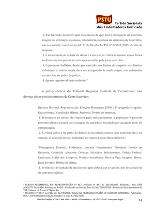                                    	
  
	
  

                                                                                                                                                                                                                                                     Partido Socialista
                                                                                                                                                                                                                                          dos Trabalhadores Unificado

                                                                                                            	
  1.	
   Não	
   havendo	
   demonstração	
   inequívoca	
   de	
   que	
   houve	
   divulgação	
   de	
   conceito,	
  
                                                                                                            imagem	
  ou	
  afirmação	
  caluniosa,	
  difamatória,	
  injuriosa	
  ou	
  sabidamente	
  inverídica,	
  
                                                                                                            não	
   se	
   concede,	
   com	
   base	
   no	
   art.	
   11	
   da	
   Resolução-­‐TSE	
   nº	
   22.032/2005,	
   direito	
   de	
  
                                                                                                            resposta.	
  
                                                                                                            	
  2.	
  É	
  da	
  natureza	
  do	
  debate	
  de	
  idéias	
  o	
  exercício	
  de	
  crítica	
  veemente,	
  como	
  forma	
  
                                                                                                            de	
  discordar	
  dos	
  pontos	
  de	
  vista	
  apresentados	
  pela	
  parte	
  contrária.	
  
                                                                                                            	
  3.	
   O	
   processo	
   dialético,	
   desde	
   que	
   exercido	
   nos	
   limites	
   do	
   respeito	
   aos	
   direitos	
  
                                                                                                            individuais	
  e	
  institucionais,	
  deve	
  ser	
  assegurado	
  de	
  modo	
  amplo,	
  sem	
  submissão	
  
                                                                                                            ao	
  exercício	
  do	
  poder	
  de	
  polícia.	
  
                                                                                                            	
  4.	
  Agravo	
  regimental	
  improcedente.”2	
  
                                                                                                            	
  
                                                                                                            A	
   jurisprudência	
   do	
   Tribunal	
   Regional	
   Eleitoral	
   de	
   Pernambuco	
   não	
  
diverge	
  desse	
  posicionamento	
  da	
  Corte	
  Superior:	
  
                                                                                                            	
  
                                                                                      Recurso	
  Eleitoral.	
  Representação.	
  Eleições	
  Municipais	
  (2008).	
  Propaganda	
  Irregular.	
  
                                                                                      Guia	
  eleitoral.	
  Veiculação.	
  Ofensa.	
  Ausência.	
  Direito	
  de	
  resposta.	
  	
  
                                                                                      	
  1.	
   O	
   exercício	
   do	
   direito	
   de	
   resposta	
   para	
   esclarecimentos	
   à	
   população	
   é	
   possível	
  
                                                                                      presente	
  ofensa	
  à	
  honra	
  	
  ou	
  à	
  imagem	
  do	
  candidato	
  veiculada	
  por	
  qualquer	
  meio	
  de	
  
                                                                                      comunicação;	
  
                                                                                      	
  2.	
  A	
  crítica	
  política	
  faz	
  parte	
  do	
  debate	
  democrático,	
  mesmo	
  com	
  conteúdo	
  duro	
  ou	
  
                                                                                      amargo,	
  só	
  cabendo	
  direito	
  individual	
  de	
  resposta	
  pela	
  crítica	
  ofensiva.3	
  
                                                                                      	
  
                                                                                      “Propaganda	
   Eleitoral.	
   Preliminar.	
   Juntada.	
   Documentos.	
   Televisão.	
   Direito	
   de	
  
                                                                                      Resposta.	
   Conteúdo	
   calunioso.	
   Ofensas.	
   Relatório.	
   Indiciamento.	
   Polícia	
   Federal.	
  
                                                                                      Candidato.	
   Máfia	
   dos	
   Vampiros.	
   Matéria	
   jornalística.	
   Revista	
   Veja.	
   Imagem.	
   Honra.	
  
                                                                                      Juízo	
  de	
  valor.	
  Direito	
  de	
  crítica.	
  
                                                                                      	
  1.	
  Preliminar	
  de	
  juntada	
  de	
  documento	
  após	
  defesa	
  que	
  se	
  acolhe,	
  por	
  ser	
  a	
  matéria	
  
                                                                                      de	
  interesse	
  público;	
  


	
  	
  	
  	
  	
  	
  	
  	
  	
  	
  	
  	
  	
  	
  	
  	
  	
  	
  	
  	
  	
  	
  	
  	
  	
  	
  	
  	
  	
  	
  	
  	
  	
  	
  	
  	
  	
  	
  	
  	
  	
  	
  	
  	
  	
  	
  	
  	
  	
  	
  	
  	
  	
  	
  	
  	
  
2 	
  AGRAVO	
   REGIMENTAL	
   EM	
   REPRESENTAÇÃO	
   nº	
   817,	
   Acórdão	
   nº	
   817	
   de	
   20/10/2005,	
   Relator(a)	
   Min.	
   JOSÉ	
  

AUGUSTO	
  DELGADO,	
  Publicação:	
  PSESS	
  -­‐	
  Publicado	
  em	
  Sessão,	
  Data	
  20/10/2005	
  RJTSE	
  -­‐	
  Revista	
  de	
  Jurisprudência	
  do	
  
TSE,	
  Volume	
  16,	
  Tomo	
  4,	
  Página	
  86.	
  
3	
  RECURSO	
   nº	
   8547,	
   Acórdão	
   de	
   02/10/2008,	
   Relator(a)	
   FRANCISCO	
   JULIÃO	
   DE	
   OLIVEIRA	
   SOBRINHO,	
   Publicação:	
  

DOE	
  -­‐	
  Diário	
  Oficial	
  do	
  Estado,	
  Volume	
  75,	
  Data	
  02/10/2008.	
  
                                                                                 Rua do Príncipe, n˚ 106 – Boa Vista – Recife – Pernambuco – (81) 3222-2549 - www.pstu.org.br
                                                                                                                                                                                                                                                                    24	
  
                           	
  
 