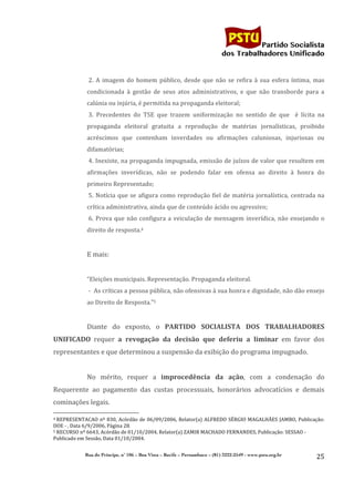                                    	
  
	
  

                                                                                                                                                                                                                                                     Partido Socialista
                                                                                                                                                                                                                                          dos Trabalhadores Unificado


                                                                                      	
  2.	
   A	
   imagem	
   do	
   homem	
   público,	
   desde	
   que	
   não	
   se	
   refira	
   à	
   sua	
   esfera	
   íntima,	
   mas	
  
                                                                                      condicionada	
   à	
   gestão	
   de	
   seus	
   atos	
   administrativos,	
   e	
   que	
   não	
   transborde	
   para	
   a	
  
                                                                                      calúnia	
  ou	
  injúria,	
  é	
  permitida	
  na	
  propaganda	
  eleitoral;	
  
                                                                                      	
  3.	
   Precedentes	
   do	
   TSE	
   que	
   trazem	
   uniformização	
   no	
   sentido	
   de	
   que	
   	
   é	
   lícita	
   na	
  
                                                                                      propaganda	
   eleitoral	
   gratuita	
   a	
   reprodução	
   de	
   matérias	
   jornalísticas,	
   proibido	
  
                                                                                      acréscimos	
   que	
   contenham	
   inverdades	
   ou	
   afirmações	
   caluniosas,	
   injuriosas	
   ou	
  
                                                                                      difamatórias;	
  
                                                                                      	
  4.	
  Inexiste,	
  na	
  propaganda	
  impugnada,	
  emissão	
  de	
  juízos	
  de	
  valor	
  que	
  resultem	
  em	
  
                                                                                      afirmações	
   inverídicas,	
   não	
   se	
   podendo	
   falar	
   em	
   ofensa	
   ao	
   direito	
   à	
   honra	
   do	
  
                                                                                      primeiro	
  Representado;	
  
                                                                                      	
  5.	
   Notícia	
   que	
   se	
   afigura	
   como	
   reprodução	
   fiel	
   de	
   matéria	
   jornalística,	
   centrada	
   na	
  
                                                                                      crítica	
  administrativa,	
  ainda	
  que	
  de	
  conteúdo	
  ácido	
  ou	
  agressivo;	
  
                                                                                      	
  6.	
   Prova	
   que	
   não	
   configura	
   a	
   veiculação	
   de	
   mensagem	
   inverídica,	
   não	
   ensejando	
   o	
  
                                                                                      direito	
  de	
  resposta.4	
  
	
  
                                                                                      E	
  mais:	
  
                                                                                      	
  
                                                                                      “Eleições	
  municipais.	
  Representação.	
  Propaganda	
  eleitoral.	
  
                                                                                      	
  -­‐	
  	
  As	
  críticas	
  a	
  pessoa	
  pública,	
  não	
  ofensivas	
  à	
  sua	
  honra	
  e	
  dignidade,	
  não	
  dão	
  ensejo	
  
                                                                                      ao	
  Direito	
  de	
  Resposta.”5	
  
	
  
                                                                                      Diante	
   do	
   exposto,	
   o	
   PARTIDO	
   SOCIALISTA	
   DOS	
   TRABALHADORES	
  
UNIFICADO	
   requer	
   a	
   revogação	
   da	
   decisão	
   que	
   deferiu	
   a	
   liminar	
   em	
   favor	
   dos	
  
representantes	
  e	
  que	
  determinou	
  a	
  suspensão	
  da	
  exibição	
  do	
  programa	
  impugnado.	
  
                                                                                      	
  
                                                                                      No	
   mérito,	
   requer	
   a	
   improcedência	
   da	
   ação,	
   com	
   a	
   condenação	
   do	
  
Requerente	
   ao	
   pagamento	
   das	
   custas	
   processuais,	
   honorários	
   advocatícios	
   e	
   demais	
  
cominações	
  legais.	
  
	
  	
  	
  	
  	
  	
  	
  	
  	
  	
  	
  	
  	
  	
  	
  	
  	
  	
  	
  	
  	
  	
  	
  	
  	
  	
  	
  	
  	
  	
  	
  	
  	
  	
  	
  	
  	
  	
  	
  	
  	
  	
  	
  	
  	
  	
  	
  	
  	
  	
  	
  	
  	
  	
  	
  	
  
4	
  REPRESENTACAO	
   nº	
   830,	
   Acórdão	
   de	
   06/09/2006,	
   Relator(a)	
   ALFREDO	
   SÉRGIO	
   MAGALHÃES	
   JAMBO,	
   Publicação:	
  

DOE	
  -­‐	
  ,	
  Data	
  6/9/2006,	
  Página	
  28.	
  
5	
  RECURSO	
  nº	
  6643,	
  Acórdão	
  de	
  01/10/2004,	
  Relator(a)	
  ZAMIR	
  MACHADO	
  FERNANDES,	
  Publicação:	
  SESSAO	
  -­‐	
  

Publicado	
  em	
  Sessão,	
  Data	
  01/10/2004.	
  
	
  
                                                                                 Rua do Príncipe, n˚ 106 – Boa Vista – Recife – Pernambuco – (81) 3222-2549 - www.pstu.org.br
                                                                                                                                                                                                                                                                    25	
  
	
  
 