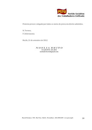                                                               	
  
	
  

                                                                                           Partido Socialista
                                                                                dos Trabalhadores Unificado

              	
  
              Protesta	
  provar	
  o	
  alegado	
  por	
  todos	
  os	
  meios	
  de	
  prova	
  em	
  direito	
  admitidos.	
  
              	
  
              N.	
  Termos,	
  
              P.	
  Deferimento.	
  
              	
  
              Recife,	
  21	
  de	
  setembro	
  de	
  2012.	
  
                                                                   	
  
	
  
                                       NOELIA BRITO
                                                 OAB/PE 16.261
                                               noeliabrito16@gmail.com	
  
	
  




              Rua do Príncipe, n˚ 106 – Boa Vista – Recife – Pernambuco – (81) 3222-2549 - www.pstu.org.br
                                                                                                                              26	
  
       	
  
 