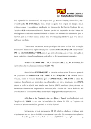                                                                      	
  
	
  

                                                                                                  Partido Socialista
                                                                                       dos Trabalhadores Unificado

pelo	
   representado	
   são	
   oriundas	
   de	
   empresários	
   (cf.	
   Planilha	
   anexa),	
   totalizando,	
   até	
   a	
  
presente	
   data,	
   R$	
   4.450.932,25.	
   Desse	
   total,	
   boa	
   parte	
   tem	
   origem	
   em	
   doações	
   ainda	
  
ocultas,	
   porque	
   repassadas	
   ao	
   candidato	
   por	
   intermédio	
   da	
   Direção	
   Nacional	
   de	
   seu	
  
Partido,	
   o	
   PSB,	
   mas	
   uma	
   análise	
   das	
   doações	
   que	
   foram	
   repassadas	
   a	
   esse	
   Partido	
   em	
  
outros	
  pleitos	
  trará	
  luz	
  a	
  esse	
  mistério	
  que	
  só	
  poderá	
  ser	
  desvendado	
  totalmente	
  após	
  as	
  
eleições,	
   com	
   a	
   abertura	
   dessas	
   contas	
   pela	
   própria	
   Justiça	
   Eleitoral,	
   que	
   peca	
   ao	
   não	
  
fazê-­‐lo	
  de	
  imediato.	
  
                      	
  
                      Tomaremos,	
  entretanto,	
  como	
  paradigma	
  de	
  nossa	
  análise,	
  dois	
  exemplos	
  
de	
  doadores	
  de	
  recursos	
  significativos	
  para	
  o	
  candidato	
   GERALDO	
  JULIO,	
  a	
  empreiteira	
  
OAS	
   e	
   a	
  DISTRIBUIDORA	
   TOTAL,	
   com	
   o	
   que	
   entendemos	
   poder	
   provar	
   a	
   correção	
   de	
  
nosso	
  raciocínio	
  e	
  das	
  afirmações	
  que	
  pretendem	
  os	
  Reclamantes	
  descredenciar.	
  
                      	
  
                      Da	
  CONSTRUTORA	
  OAS	
  LTDA.,	
  o	
  candidato	
  GERALDO	
  JULIO	
  recebeu,	
  até	
  
a	
  presente	
  data,	
  doações	
  declaradas	
  de	
  R$	
  250	
  MIL.	
  
                      	
  
                      O	
  candidato	
  GERALDO	
   JULIO	
  se	
  jacta	
  de	
  muitos	
  feitos,	
  dentre	
  os	
  quais	
  de	
  
ter	
   presidente	
   do	
   COMPLECO	
   PORTUARIO	
   E	
   PETROQUIMICO	
   DE	
   SUAPE.	
   Isso	
   é	
  
verdade,	
   como	
   é	
   verdade	
   também	
   que	
   a	
   CONSTRUTORA	
   OAS	
   LTDA,	
   é	
   uma	
   das	
  
empresas	
   beneficiária	
   de	
   contratos	
   superfaturados	
   em	
   obras	
   realizadas	
   em	
   SUAPE.	
  
Jamais	
   se	
   poderia	
   admitir	
   que	
   alguém	
   que	
   dirigiu	
   SUAPE	
   recebesse	
   dinheiro	
   para	
   sua	
  
milionária	
   campanha	
   de	
   empreiteiras	
   acusadas	
   pelo	
   Tribunal	
   de	
   Contas	
   da	
   União	
   por	
  
causar	
  danos	
  ao	
  Erário,	
  mediante	
  o	
  recebimento	
  de	
  pagamentos	
  superfaturados.	
  
                      	
  
                      A	
   Refinaria	
   do	
   Nordeste	
   Abreu	
   e	
   Lima	
   –	
   Rnest,	
   localizada	
   dentro	
   do	
  
Complexo	
   de	
   SUAPE,	
   é	
   um	
   dos	
   carros-­‐chefes	
   das	
   obras	
   do	
   PAC,	
   o	
   Programa	
   de	
  
Aceleração	
  do	
  Crescimento	
  do	
  governo	
  da	
  Frente	
  Popular.	
  
                      	
  
                      Inicialmente	
   orçada	
   para	
   custar	
   R$	
   8,5	
   bilhões,	
   o	
   balanço	
   realizado	
   pelo	
  
próprio	
   governo,	
   nas	
   obras	
   do	
   PAC2,	
   constata	
   que	
   esse	
   valor	
   foi	
   praticamente	
   triplicado,	
  
                Rua do Príncipe, n˚ 106 – Boa Vista – Recife – Pernambuco – (81) 3222-2549 - www.pstu.org.br
                                                                                                                                           4	
  
       	
  
 