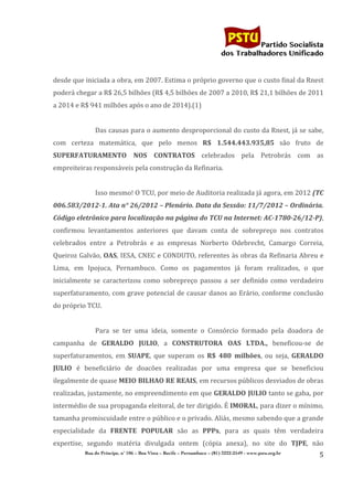                                                                           	
  
	
  

                                                                                                          Partido Socialista
                                                                                               dos Trabalhadores Unificado


desde	
   que	
   iniciada	
   a	
   obra,	
   em	
   2007.	
   Estima	
   o	
   próprio	
   governo	
   que	
   o	
   custo	
   final	
   da	
   Rnest	
  
poderá	
  chegar	
  a	
  R$	
  26,5	
  bilhões	
  (R$	
  4,5	
  bilhões	
  de	
  2007	
  a	
  2010,	
  R$	
  21,1	
  bilhões	
  de	
  2011	
  
a	
  2014	
  e	
  R$	
  941	
  milhões	
  após	
  o	
  ano	
  de	
  2014).(1)	
  
                       	
  
                       Das	
  causas	
  para	
  o	
  aumento	
  desproporcional	
  do	
  custo	
  da	
  Rnest,	
  já	
  se	
  sabe,	
  
com	
   certeza	
   matemática,	
   que	
   pelo	
   menos	
   R$	
   1.544.443.935,85	
   são	
   fruto	
   de	
  
SUPERFATURAMENTO	
   NOS	
   CONTRATOS	
   celebrados	
   pela	
   Petrobrás	
   com	
   as	
  
empreiteiras	
  responsáveis	
  pela	
  construção	
  da	
  Refinaria.	
  
                       	
  
                       Isso	
  mesmo!	
  O	
  TCU,	
  por	
  meio	
  de	
  Auditoria	
  realizada	
  já	
  agora,	
  em	
  2012	
  (TC	
  
006.583/2012-­‐1.	
  Ata	
  n°	
  26/2012	
  –	
  Plenário.	
  Data	
  da	
  Sessão:	
  11/7/2012	
  –	
  Ordinária.	
  
Código	
  eletrônico	
  para	
  localização	
  na	
  página	
  do	
  TCU	
  na	
  Internet:	
  AC-­‐1780-­‐26/12-­‐P),	
  
confirmou	
   levantamentos	
   anteriores	
   que	
   davam	
   conta	
   de	
   sobrepreço	
   nos	
   contratos	
  
celebrados	
   entre	
   a	
   Petrobrás	
   e	
   as	
   empresas	
   Norberto	
   Odebrecht,	
   Camargo	
   Correia,	
  
Queiroz	
  Galvão,	
  OAS,	
  IESA,	
  CNEC	
  e	
  CONDUTO,	
  referentes	
  às	
  obras	
  da	
  Refinaria	
  Abreu	
  e	
  
Lima,	
   em	
   Ipojuca,	
   Pernambuco.	
   Como	
   os	
   pagamentos	
   já	
   foram	
   realizados,	
   o	
   que	
  
inicialmente	
   se	
   caracterizou	
   como	
   sobrepreço	
   passou	
   a	
   ser	
   definido	
   como	
   verdadeiro	
  
superfaturamento,	
  com	
  grave	
  potencial	
  de	
  causar	
  danos	
  ao	
  Erário,	
  conforme	
  conclusão	
  
do	
  próprio	
  TCU.	
  
                       	
  
                       Para	
   se	
   ter	
   uma	
   ideia,	
   somente	
   o	
   Consórcio	
   formado	
   pela	
   doadora	
   de	
  
campanha	
   de	
   GERALDO	
   JULIO,	
   a	
   CONSTRUTORA	
   OAS	
   LTDA.,	
   beneficou-­‐se	
   de	
  
superfaturamentos,	
   em	
   SUAPE,	
   que	
   superam	
   os	
   R$	
   480	
   milhões,	
   ou	
   seja,	
   GERALDO	
  
JULIO	
   é	
   beneficiário	
   de	
   doacões	
   realizadas	
   por	
   uma	
   empresa	
   que	
   se	
   beneficiou	
  
ilegalmente	
  de	
  quase	
  MEIO	
   BILHAO	
   RE	
   REAIS,	
   em	
  recursos	
  públicos	
  desviados	
  de	
  obras	
  
realizadas,	
  justamente,	
  no	
  empreendimento	
  em	
  que	
  GERALDO	
  JULIO	
  tanto	
  se	
  gaba,	
  por	
  
intermédio	
  de	
  sua	
  propaganda	
  eleitoral,	
  de	
  ter	
  dirigido.	
  É	
  IMORAL,	
  para	
  dizer	
  o	
  mínimo,	
  
tamanha	
  promiscuidade	
  entre	
  o	
  público	
  e	
  o	
  privado.	
  Aliás,	
  mesmo	
  sabendo	
  que	
  a	
  grande	
  
especialidade	
   da	
   FRENTE	
   POPULAR	
   são	
   as	
   PPPs,	
   para	
   as	
   quais	
   têm	
   verdadeira	
  
expertise,	
   segundo	
   matéria	
   divulgada	
   ontem	
   (cópia	
   anexa),	
   no	
   site	
   do	
   TJPE,	
   não	
  
                  Rua do Príncipe, n˚ 106 – Boa Vista – Recife – Pernambuco – (81) 3222-2549 - www.pstu.org.br
                                                                                                                                                       5	
  
	
  
 