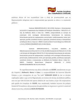                                                                                       	
  
	
  

                                                                                                            Partido Socialista
                                                                                                 dos Trabalhadores Unificado

podemos	
   deixar	
   de	
   nos	
   escandalizar	
   com	
   o	
   nível	
   de	
   promiscuidade	
   que	
   os	
  
Representantes	
   atingiram	
   com	
   o	
   empresariado	
   que	
   parasita	
   as	
   obras	
   e	
   o	
   orçamento	
  
públicos:	
  
	
  
                                           Contrato	
   0800.0053456.09-­‐2,	
   28/1/2010,	
   Serviços	
   e	
   fornecimentos	
  
                  necessários	
  à	
  implantação	
  das	
  Unidades	
  de	
  Destilação	
  Atmosférica	
  -­‐	
  UDA	
  (U-­‐11	
  e	
  U-­‐
                  12),	
   da	
   Refinaria	
   Abreu	
   e	
   Lima	
   S.A	
   -­‐	
   RNEST,	
   compreendendo	
   os	
   serviços	
   de	
  
                  construção	
          civil,	
            montagem	
      eletromecânica,	
             fornecimento	
             de	
             materiais,	
  
                  fornecimento	
   parcial	
   de	
   equipamentos,	
   preservação,	
   condicionamento,	
   testes,	
   pré-­‐
                  operação,	
  partida,	
  assistência	
  técnica	
  à	
  operação,	
  assistência	
  técnica	
  e	
  treinamentos	
  
                  na	
  Refinaria	
  Abreu	
  e	
  Lima	
  S.A	
  -­‐	
  RNEST,	
  Consórcio	
  Rnest-­‐Conest	
  (Empresas	
  Odebrecht	
  
                  e	
  O.A.S.).	
  SUPERFATURAMENTO:	
  R$	
  133.082.906,66;	
  
                                           	
  
                                           Contrato	
               0800.0055148.09-­‐2,	
                 9/2/2010,	
             Unidades	
                    de	
  
                  Hidrotratamento	
   de	
   Diesel	
   (U-­‐31	
   e	
   U-­‐32),	
   de	
   Hidrotratamento	
   de	
   Nafta	
   (U-­‐33	
   e	
   U-­‐34)	
  
                  e	
   de	
   Geração	
   de	
   Hidrogênio	
   UGH	
   (U-­‐35	
   e	
   U-­‐36),	
   incluindo	
   fornecimento	
   de	
   materiais,	
  
                  fornecimento	
   parcial	
   de	
   equipamentos,	
   construção	
   civil,	
   montagem	
   eletromecânica,	
  
                  preservação,	
  condicionamento,	
  testes,	
  pré-­‐operação,	
  partida,	
  assistência	
  à	
  operação,	
  
                  assistência	
   técnica	
   e	
   treinamentos	
   na	
   Refinaria	
   do	
   Nordeste	
   Abreu	
   e	
   Lima	
   S.A	
   -­‐	
  
                  RNEST,	
          Consórcio	
                 Rnest-­‐Conest	
         (Empresas	
              Odebrecht	
                 e	
         O.A.S.).	
  
                  SUPERFATURAMENTO:	
  R$	
  351.443.396,04;	
  
                    	
  
                  Os	
   superfaturamentos	
   nas	
   obras	
   realizadas	
   em	
   SUAPE,	
   notadamente	
   no	
   que	
  
diz	
   respeito	
   à	
   Refinaria	
   Abreu	
   e	
   Lima	
   e	
   a	
   responsabilidade	
   do	
   Governo	
   Eduardo	
  
Campos	
   e,	
   por	
   conseguinte,	
   de	
   seu	
   “faz	
   tudo”	
   GERALDO	
   JULIO	
   de	
   dar	
   as	
   devidas	
  
explicações	
  sobre	
  o	
  que	
  ali	
  foi	
  flagranteado,	
  em	
  termos	
  de	
  desvios	
  do	
  dinheiro	
  público,	
  
uma	
  vez	
  que	
  tudo	
  foi	
  feito	
  não	
  apenas	
  debaixo	
  de	
  suas	
  barbas,	
  já	
  que	
  são	
  responsáveis	
  
pela	
   gestão	
   do	
   Complexo	
   de	
   SUAPE,	
   mas	
   envolvendo,	
   também	
   recursos	
   do	
   próprio	
  
Estado	
  de	
  Pernambuco,	
  não	
  passaram	
  desapersebidos	
  na	
  imprensa	
  e	
  a	
  prova	
  é	
  a	
  material	
  
abaixo	
  transcrita,	
  coletada	
  do	
  BLOG	
  DO	
  MAGNO:	
  
                    	
  

                                                     	
  
                Rua do Príncipe, n˚ 106 – Boa Vista – Recife – Pernambuco – (81) 3222-2549 - www.pstu.org.br
                                                                                                                                                                   6	
  
       	
  
 