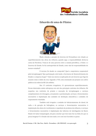                                                                                        	
  
	
  

                                                                                                        Partido Socialista
                                                                                             dos Trabalhadores Unificado



                                          Eduardo	
  dá	
  uma	
  de	
  Pilatos	
  




                                                                                             	
  
                                          Muito	
   cômoda	
   a	
   posição	
   do	
   Governo	
   de	
   Pernambuco	
   em	
   relação	
   ao	
  
               superfaturamento	
   das	
   obras	
   da	
   refinaria,	
   quando	
   joga	
   a	
   responsabilidade	
   direta	
  na	
  
               conta	
   da	
   Petrobras.	
   Trata-­‐se	
   de	
   uma	
   parceria	
   entre	
   a	
   estatal	
   petrolífera,	
   a	
   União	
   e	
   o	
  
               Governo	
  do	
  Estado.	
  Se	
  há	
  contrapartida	
  do	
  Estado,	
  como	
  não	
  há	
  responsabilidade	
  do	
  
               tesouro	
  estadual?	
  
                                          O	
   terreno	
   foi	
   doado	
   ou	
   comprado?	
   Qual	
   a	
   empreiteira	
   responsável	
  
               pela	
  terraplanagem?	
  Que	
  participação	
  está	
  tendo	
  a	
  Secretaria	
  de	
  Desenvolvimento	
  do	
  
               Estado	
  e	
  a	
  empresa	
  Suape?	
  	
  Tudo	
  isso	
  merece	
  ecxplicações	
  de	
  um	
  Governo	
  que	
  foge	
  do	
  
               assunto	
  como	
  o	
  diabo	
  da	
  cruz.	
  Segundo	
  o	
  TCU,	
  está	
  constatado	
  um	
  prejuízo	
  aos	
  cofres	
  
               públicos	
  da	
  ordem	
  de	
  R$	
  126	
  milhões.	
  
                                          Dos	
   15	
   contratos	
   irregulares,	
   11	
   apresentaram	
   superfaturamento.	
  
               Foram	
   detectados	
   ainda	
   sobrepreço	
   em	
   seis	
   dos	
   principais	
   contratos	
   da	
   refinaria.	
   Há	
  
               suspeitas	
   nos	
   contratos	
   de	
   projeto	
   e	
   execução	
   de	
   terraplanagem	
   e	
   serviços	
  
               complementares	
  de	
  drenagens,	
  arruamento	
  e	
  pavimentação;	
  serviços	
  e	
  fornecimentos	
  
               necessários	
   à	
   implantação	
   das	
   unidades	
   de	
   destilação	
   atmosférica	
   e	
   unidades	
   de	
  
               coqueamento	
  retardado.	
  
                                          Também	
   está	
   irregular	
   a	
   unidade	
   de	
   hidrotratamento	
   de	
   diesel,	
   de	
  
               nafta	
   e	
   de	
   geração	
   de	
   hidrogênio;	
   os	
   serviços	
   e	
   fornecimentos	
   necessários	
   à	
  
               implantação	
  dos	
  dutos	
  de	
  recebimento	
  e	
  expedição	
  de	
  produtos	
  da	
  refinaria;	
  e	
  serviços	
  
               e	
   fornecimentos	
   necessários	
   à	
   implantação	
   das	
   tubovias	
   de	
   interligações	
   da	
   Rnest.	
  
               Diante	
   de	
   tanta	
   tranquinagem,	
   dá	
   para	
   concluir	
   que	
   tem	
   mais	
   boi	
   na	
   linha	
   do	
   que	
   se	
  
               possa	
  imaginar!	
  E	
  o	
  Estado	
  não	
  tem	
  nada	
  a	
  ver	
  com	
  isso!	
  Acredite	
  se	
  quiser.	
  



       Rua do Príncipe, n˚ 106 – Boa Vista – Recife – Pernambuco – (81) 3222-2549 - www.pstu.org.br
                                                                                                                                                              7	
  
	
  
 