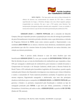                                                                                	
  
	
  

                                                                                                             Partido Socialista
                                                                                                  dos Trabalhadores Unificado

                                                     NOTA	
   FAJUTA	
   –	
   Tão	
   logo	
   postei	
   uma	
   nota	
   no	
   blog	
   reclamando	
   do	
  
                            silêncio	
   do	
   Governo	
   nos	
   esclarecimento	
   do	
   relatório	
   do	
   TCU	
   sobre	
   a	
   refinaria	
  
                            superfaturada	
   em	
   Suape,	
   a	
   Petrobras	
   divulgou	
   uma	
   nota	
   oficial	
   negando	
   qualquer	
  
                            irregularidade	
   nos	
   contratos.	
   Diz	
   que	
   o	
   que	
   o	
   TCU	
   aponta	
   como	
   falcatrua	
   “são	
  
                            interpretações	
  divergentes	
  daquelas	
  adotadas	
  pela	
  companhia”.	
  A	
  nota,	
  na	
  verdade,	
  é	
  
                            insossa	
  não	
  esclarece	
  o	
  que	
  de	
  fato	
  está	
  sendo	
  questionado	
  pela	
  auditoria	
  do	
  TCU.	
  
                     	
  
                     GERALDO	
   JULIO	
   e	
   a	
   FRENTE	
   POPULAR,	
   sob	
   o	
   comando	
   de	
   Eduardo	
  
Campos,	
  têm	
  que	
  responder	
  perante	
  a	
  população	
  por	
  seus	
  atos	
  de	
  entrega	
  do	
  patrimônio	
  
do	
  povo	
  Pernambucano	
  à	
  iniciativa	
  privada	
  e	
  decisões	
  como	
  a	
  que	
  determinou	
  a	
  retirada	
  
do	
   Programa	
   Eleitoral	
   do	
   PSTU,	
   soam	
   como	
   censura	
   quando	
   o	
   Representado	
   e	
   seu	
  
candidato	
   JAIR	
   PEDRO	
   são	
   os	
   únicos	
   a	
   fazerem	
   essas	
   denúncias,	
   notadamente	
   quando	
  
percebemos	
   que	
   não	
   há	
   o	
   mesmo	
   ânimo	
   da	
   Justiça	
   Eleitoral,	
   em	
   outras	
   decisões,	
   com	
  
relação	
  aos	
  demais	
  postulantes.	
  
                     	
  
                     Mais	
   é	
   preciso	
   ainda	
   destacar	
   o	
   caso	
   de	
   outra	
   doadora	
   que	
   está	
  
beneficiando	
  GERALDO	
  JULIO.	
  É	
  o	
  caso,	
  por	
  exemplo	
  da	
  DISTRIBUIDORA	
  TOTAL	
  S/A.	
  
Não	
  há	
  dúvidas	
  de	
  que	
  se	
  trata	
  da	
  distribuidora	
  de	
  combustíveis	
  que	
  respondeu	
  a	
  duas	
  
CPIs	
  por	
  sonegação	
  e	
  adulteração	
  de	
  combustíveis,	
  pois	
  tomamos	
  o	
  cuidado	
  de	
  juntar	
  o	
  
Comprovante	
   de	
   Inscrição	
   e	
   de	
   Situação	
   Cadastral,	
   obtido	
   junto	
   à	
   Receita	
   Federal	
   do	
  
Brasil.	
  Tanto	
  a	
  CPI	
  realizada	
  pela	
  Assembleia	
  Legislativa	
  de	
  Pernambuco,	
  quanto	
  aquela	
  
realizada	
  pela	
  Câmara	
  dos	
  Deputados	
  investigaram	
  essa	
  empresa	
  por	
  crimes	
  tributários	
  
e	
   contra	
   o	
   consumidor	
   (V.	
   Vasto	
   material	
   jornalístico	
   acostado).	
   É	
   espantoso	
   que	
   essa	
  
mesma	
   empresa,	
   flagranteada	
   sonegando	
   e	
   adulterando,	
   seja	
   uma	
   das	
   principais	
  
doadoras	
  individuais	
  para	
  a	
  campanha	
  de	
  GERALDO	
  JULIO	
  e	
  da	
  FRENTE	
  POPULAR,	
  que	
  
governa	
   o	
   Estado	
   e	
   é,	
   portanto,	
   responsável	
   pela	
   fiscalização	
   e	
   combate	
   ao	
   tipo	
   de	
  
sonegação	
   praticado	
   pela	
   TOTAL	
   e	
   que	
   teve	
   por	
   vítima,	
   justamente,	
   o	
   Estado	
   de	
  
Pernambuco.	
  A	
  total	
  doou,	
  até	
  onde	
  se	
  sabe,	
  a	
  GERALDO	
   JULIO,	
  a	
  quantia	
  de	
  R$	
   150	
   MIL	
  	
  
(Dados	
  do	
  TSE,	
  anexos).	
  
                     	
  


                Rua do Príncipe, n˚ 106 – Boa Vista – Recife – Pernambuco – (81) 3222-2549 - www.pstu.org.br
                                                                                                                                                             8	
  
       	
  
 