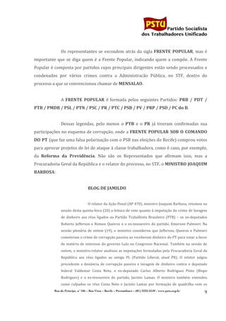                                                                                    	
  
	
  

                                                                                                                   Partido Socialista
                                                                                                        dos Trabalhadores Unificado


                         Os	
   representantes	
   se	
   escondem	
   atrás	
   da	
   sigla	
   FRENTE	
   POPULAR,	
   mas	
   é	
  
importante	
   que	
   se	
   diga	
   quem	
   é	
   a	
   Frente	
   Popular,	
   indicando	
   quem	
   a	
   compõe.	
   A	
   Frente	
  
Popular	
  é	
  composta	
  por	
  partidos	
  cujos	
  principais	
  dirigentes	
  estão	
  sendo	
  processados	
  e	
  
condenados	
   por	
   vários	
   crimes	
   contra	
   a	
   Administracão	
   Pública,	
   no	
   STF,	
   dentro	
   do	
  
processo	
  a	
  que	
  se	
  convencionou	
  chamar	
  de	
  MENSALAO.	
  
                         	
  
                         A	
   FRENTE	
   POPULAR	
   é	
   formada	
   pelos	
   seguintes	
   Partidos:	
   PRB	
   /	
   PDT	
   /	
  
PTB	
  /	
  PMDB	
  /	
  PSL	
  /	
  PTN	
  /	
  PSC	
  /	
  PR	
  /	
  PTC	
  /	
  PSB	
  /	
  PV	
  /	
  PRP	
  /	
  PSD	
  /	
  PC	
  do	
  B.	
  
                         	
  
                         Dessas	
   legendas,	
   pelo	
   menos	
   o	
   PTB	
   e	
   o	
   PR	
   já	
   tiveram	
   confirmadas	
   sua	
  
participações	
  no	
  esquema	
  de	
  corrupção,	
  onde	
  a	
  FRENTE	
   POPULAR	
   SOB	
   O	
   COMANDO	
  
DO	
  PT	
  (que	
  faz	
  uma	
  falsa	
  polarização	
  com	
  o	
  PSB	
  nas	
  eleições	
  do	
  Recife)	
  comprou	
  votos	
  
para	
  aprovar	
  projetos	
  de	
  lei	
  de	
  ataque	
  à	
  classe	
  trabalhadora,	
  como	
  é	
  caso,	
  por	
  exemplo,	
  
da	
   Reforma	
   da	
   Previdência.	
   Não	
   são	
   os	
   Representados	
   que	
   afirmam	
   isso,	
   mas	
   a	
  
Procuradoria	
  Geral	
  da	
  República	
  e	
  o	
  relator	
  do	
  processo,	
  no	
  STF,	
  o	
  MINISTRO	
  JOAQUIM	
  
BARBOSA:	
  
                         	
  
                                                   BLOG	
  DE	
  JAMILDO	
  
                                                   	
  
                                                   O	
   relator	
   da	
   Ação	
   Penal	
   (AP	
   470),	
   ministro	
   Joaquim	
   Barbosa,	
   retomou	
   na	
  
                         sessão	
  desta	
  quinta-­‐feira	
  (20)	
  a	
  leitura	
  de	
  voto	
  quanto	
  à	
  imputação	
  do	
  crime	
  de	
  lavagem	
  
                         de	
   dinheiro	
   aos	
   réus	
   ligados	
   ao	
   Partido	
   Trabalhista	
   Brasileiro	
   (PTB)	
   –	
   os	
   ex-­‐deputados	
  
                         Roberto	
   Jefferson	
   e	
   Romeu	
   Queiroz	
   e	
   o	
   ex-­‐tesoureiro	
   do	
   partido,	
   Emerson	
   Palmieri.	
   Na	
  
                         sessão	
   plenária	
   de	
   ontem	
   (19),	
   o	
   ministro	
   considerou	
   que	
   Jefferson,	
   Queiroz	
   e	
   Palmieri	
  
                         cometeram	
   o	
   crime	
   de	
   corrupção	
   passiva	
   ao	
   receberem	
   dinheiro	
   do	
   PT	
   para	
   votar	
   a	
   favor	
  
                         de	
   matéria	
   de	
   interesse	
   do	
   governo	
   Lula	
   no	
   Congresso	
   Nacional.	
  	
  Também	
   na	
   sessão	
   de	
  
                         ontem,	
  o	
  ministro-­‐relator	
  analisou	
  as	
  imputações	
  formuladas	
  pela	
  Procuradoria	
  Geral	
  da	
  
                         República	
   aos	
   réus	
   ligados	
   ao	
   antigo	
   PL	
   (Partido	
   Liberal,	
   atual	
   PR).	
   O	
   relator	
   julgou	
  
                         procedente	
   a	
   denúncia	
   de	
   corrupção	
   passiva	
   e	
   lavagem	
   de	
   dinheiro	
   contra	
   o	
   deputado	
  
                         federal	
   Valdemar	
   Costa	
   Neto,	
   o	
   ex-­‐deputado	
   Carlos	
   Alberto	
   Rodrigues	
   Pinto	
   (Bispo	
  
                         Rodrigues)	
   e	
   o	
   ex-­‐tesoureiro	
   do	
   partido,	
   Jacinto	
   Lamas.	
  	
  O	
   ministro	
   também	
   entendeu	
  
                         como	
   culpados	
   os	
   réus	
   Costa	
   Neto	
   e	
   Jacinto	
   Lamas	
   por	
   formação	
   de	
   quadrilha	
   com	
   os	
  
                   Rua do Príncipe, n˚ 106 – Boa Vista – Recife – Pernambuco – (81) 3222-2549 - www.pstu.org.br
                                                                                                                                                                      9	
  
	
  
 