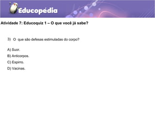 Atividade 7: Educoquiz 1 – O que você já sabe?
3) O que são defesas estimuladas do corpo?
A) Suor.
B) Anticorpos.
C) Espirro.
D) Vacinas.
 