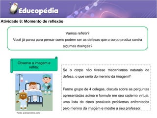 Atividade 8: Momento de reflexão
Observe a imagem e
reflita:
Fonte: pt.dreamstime.com/
Se o corpo não tivesse mecanismos naturais de
defesa, o que seria do menino da imagem?
Forme grupo de 4 colegas, discuta sobre as perguntas
apresentadas acima e formule em seu caderno virtual,
uma lista de cinco possíveis problemas enfrentados
pelo menino da imagem e mostre a seu professor.
Vamos refletir?
Você já parou para pensar como podem ser as defesas que o corpo produz contra
algumas doenças?
 
