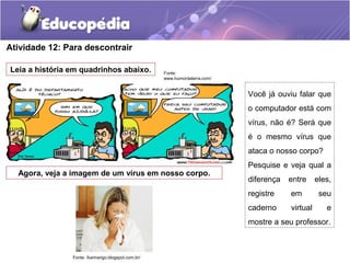 Atividade 12: Para descontrair
Leia a história em quadrinhos abaixo.
Agora, veja a imagem de um vírus em nosso corpo.
Fonte:
www.humordaterra.com/
Fonte: /karinarigo.blogspot.com.br/
Você já ouviu falar que
o computador está com
vírus, não é? Será que
é o mesmo vírus que
ataca o nosso corpo?
Pesquise e veja qual a
diferença entre eles,
registre em seu
caderno virtual e
mostre a seu professor.
 
