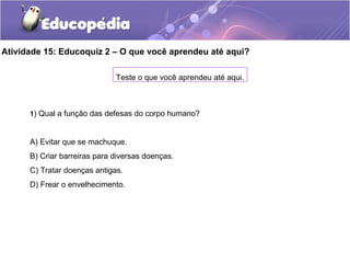Atividade 15: Educoquiz 2 – O que você aprendeu até aqui?
Teste o que você aprendeu até aqui.
1) Qual a função das defesas do corpo humano?
A) Evitar que se machuque.
B) Criar barreiras para diversas doenças.
C) Tratar doenças antigas.
D) Frear o envelhecimento.
 