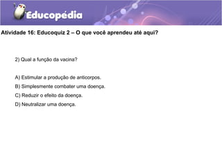 Atividade 16: Educoquiz 2 – O que você aprendeu até aqui?
2) Qual a função da vacina?
A) Estimular a produção de anticorpos.
B) Simplesmente combater uma doença.
C) Reduzir o efeito da doença.
D) Neutralizar uma doença.
 