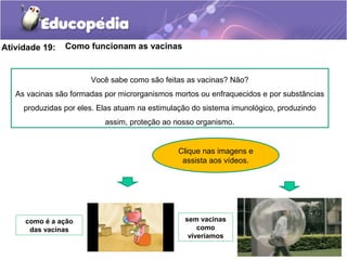 Atividade 19: Como funcionam as vacinas
Clique nas imagens e
assista aos vídeos.
como é a ação
das vacinas
sem vacinas
como
viveríamos
Você sabe como são feitas as vacinas? Não?
As vacinas são formadas por microrganismos mortos ou enfraquecidos e por substâncias
produzidas por eles. Elas atuam na estimulação do sistema imunológico, produzindo
assim, proteção ao nosso organismo.
 