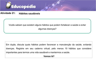 Atividade 21: Hábitos saudáveis
Em dupla, discuta quais hábitos podem favorecer a manutenção da saúde, evitando
doenças. Registre em seu caderno virtual, pelo menos 10 hábitos que considere
importantes para termos uma vida saudável e mantermos a saúde.
Vamos lá?
Vocês sabiam que existem alguns hábitos que podem fortalecer a saúde e evitar
algumas doenças?
 