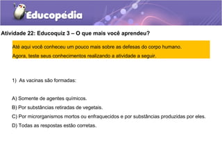 Atividade 22: Educoquiz 3 – O que mais você aprendeu?
Até aqui você conheceu um pouco mais sobre as defesas do corpo humano.
Agora, teste seus conhecimentos realizando a atividade a seguir.
1) As vacinas são formadas:
A) Somente de agentes químicos.
B) Por substâncias retiradas de vegetais.
C) Por microrganismos mortos ou enfraquecidos e por substâncias produzidas por eles.
D) Todas as respostas estão corretas.
 