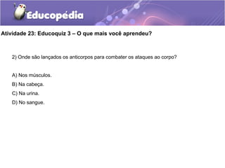 Atividade 23: Educoquiz 3 – O que mais você aprendeu?
2) Onde são lançados os anticorpos para combater os ataques ao corpo?
A) Nos músculos.
B) Na cabeça.
C) Na urina.
D) No sangue.
 