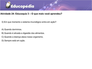 Atividade 24: Educoquiz 3 – O que mais você aprendeu?
3) Em que momento o sistema imunológico entra em ação?
A) Quando dormimos.
B) Quando é ativada a digestão dos alimentos.
C) Quando a doença ataca nosso organismo.
D) Sempre está em ação.
 