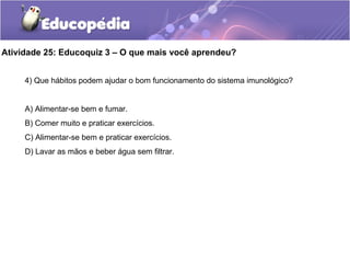 Atividade 25: Educoquiz 3 – O que mais você aprendeu?
4) Que hábitos podem ajudar o bom funcionamento do sistema imunológico?
A) Alimentar-se bem e fumar.
B) Comer muito e praticar exercícios.
C) Alimentar-se bem e praticar exercícios.
D) Lavar as mãos e beber água sem filtrar.
 