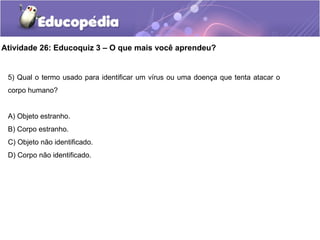 Atividade 26: Educoquiz 3 – O que mais você aprendeu?
5) Qual o termo usado para identificar um vírus ou uma doença que tenta atacar o
corpo humano?
A) Objeto estranho.
B) Corpo estranho.
C) Objeto não identificado.
D) Corpo não identificado.
 