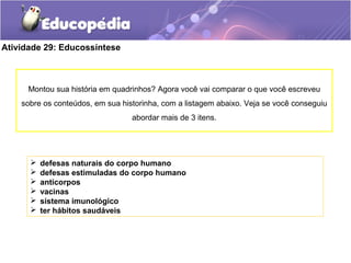 Atividade 29: Educossíntese
 defesas naturais do corpo humano
 defesas estimuladas do corpo humano
 anticorpos
 vacinas
 sistema imunológico
 ter hábitos saudáveis
Montou sua história em quadrinhos? Agora você vai comparar o que você escreveu
sobre os conteúdos, em sua historinha, com a listagem abaixo. Veja se você conseguiu
abordar mais de 3 itens.
 