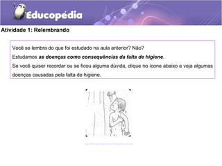 Atividade 1: Relembrando
Você se lembra do que foi estudado na aula anterior? Não?
Estudamos as doenças como consequências da falta de higiene.
Se você quiser recordar ou se ficou alguma dúvida, clique no ícone abaixo e veja algumas
doenças causadas pela falta de higiene.
saudeehigienepessoal.blogspot.com.br/
 