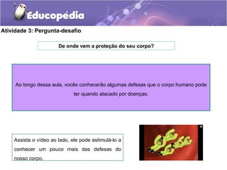 Atividade 3: Pergunta-desafio
De onde vem a proteção do seu corpo?
Assista o vídeo ao lado, ele pode estimulá-lo a
conhecer um pouco mais das defesas do
nosso corpo.
Ao longo dessa aula, vocês conhecerão algumas defesas que o corpo humano pode
ter quando atacado por doenças.
 