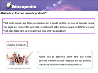 Atividade 4: Por que isso é importante?
Observe a imagem:
Fonte: https://www.apostacomigo.com/about
Agora, que já observou, como será que essas
pessoas mantêm a saúde? Registre em seu caderno
virtual sua opinião e mostre a seu professor.
Você pode pensar que todas as pessoas têm a saúde perfeita, ou que as doenças nunca
vão atacá-las. Para evitar surpresas, é necessário saber como o corpo se defende e o que
você pode fazer para se proteger mais e ter uma vida saudável!
 