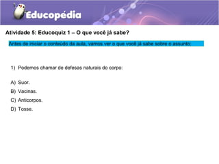 Atividade 5: Educoquiz 1 – O que você já sabe?
Antes de iniciar o conteúdo da aula, vamos ver o que você já sabe sobre o assunto:
1) Podemos chamar de defesas naturais do corpo:
A) Suor.
B) Vacinas.
C) Anticorpos.
D) Tosse.
 