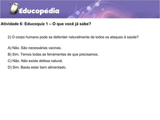 Atividade 6: Educoquiz 1 – O que você já sabe?
2) O corpo humano pode se defender naturalmente de todos os ataques à saúde?
A) Não. São necessárias vacinas.
B) Sim. Temos todas as ferramentas de que precisamos.
C) Não. Não existe defesa natural.
D) Sim. Basta estar bem alimentado.
 