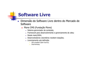 Software LivreSoftware Livre
n Dimensão do Software Livre dentro do Mercado de
Software
n Plone CMS (Fundação Plone)
n Sistema gerenciador de conteúdo;
n Framework para desenvolvimento e gerenciamento de sites;
n Desde maio/2004;
n Desenvolvedores voluntários recebem doações;
n Licenciamento sob definição
n OSI-compliant (Open Source);
n Dual-licensing.
 