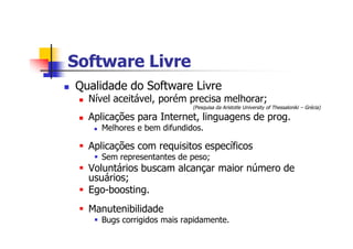 Software LivreSoftware Livre
n Qualidade do Software Livre
n Nível aceitável, porém precisa melhorar;
(Pesquisa da Aristotle University of Thessaloniki – Grécia)
n Aplicações para Internet, linguagens de prog.
n Melhores e bem difundidos.
§ Aplicações com requisitos específicos
§ Sem representantes de peso;
§ Voluntários buscam alcançar maior número de
usuários;
§ Ego-boosting.
§ Manutenibilidade
§ Bugs corrigidos mais rapidamente.
 