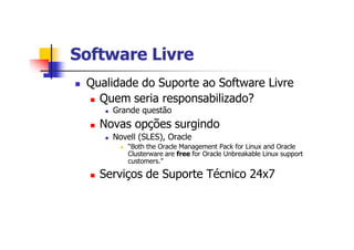 Software LivreSoftware Livre
n Qualidade do Suporte ao Software Livre
n Quem seria responsabilizado?
n Grande questão
n Novas opções surgindo
n Novell (SLES), Oracle
n “Both the Oracle Management Pack for Linux and Oracle
Clusterware are free for Oracle Unbreakable Linux support
customers.”
n Serviços de Suporte Técnico 24x7
 