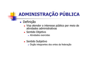 ADMINISTRAÇÃO PÚBLICAADMINISTRAÇÃO PÚBLICA
n Definição
n Visa atender o interesse público por meio de
atividades administrativas
n Sentido Objetivo
n Atividades exercidas
n Sentido Subjetivo
n Órgão integrantes dos entes da federação
 