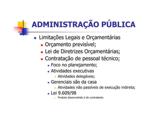 ADMINISTRAÇÃO PÚBLICAADMINISTRAÇÃO PÚBLICA
n Limitações Legais e Orçamentárias
n Orçamento previsível;
n Lei de Diretrizes Orçamentárias;
n Contratação de pessoal técnico;
n Foco no planejamento;
n Atividades executivas
n Atividades delegáveis;
n Gerenciais são da casa
n Atividades não passíveis de execução indireta;
n Lei 9.609/98
n Produto desenvolvido é do contratante.
 