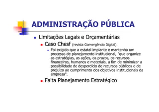 ADMINISTRAÇÃO PÚBLICAADMINISTRAÇÃO PÚBLICA
n Limitações Legais e Orçamentárias
n Caso Chesf (revista Convergência Digital)
n Foi exigido que a estatal implante e mantenha um
processo de planejamento institucional, "que organize
as estratégias, as ações, os prazos, os recursos
financeiros, humanos e materiais, a fim de minimizar a
possibilidade de desperdício de recursos públicos e de
prejuízo ao cumprimento dos objetivos institucionais da
empresa".
n Falta Planejamento Estratégico
 