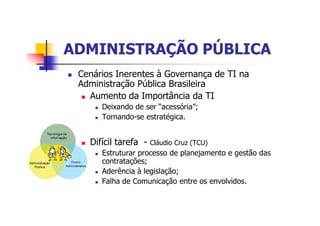 ADMINISTRAÇÃO PÚBLICAADMINISTRAÇÃO PÚBLICA
n Cenários Inerentes à Governança de TI na
Administração Pública Brasileira
n Aumento da Importância da TI
n Deixando de ser “acessória”;
n Tornando-se estratégica.
n Difícil tarefa - Cláudio Cruz (TCU)
n Estruturar processo de planejamento e gestão das
contratações;
n Aderência à legislação;
n Falha de Comunicação entre os envolvidos.
 