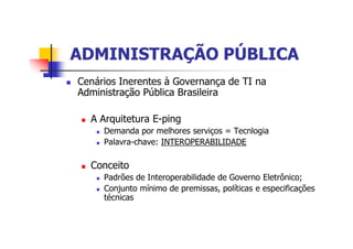 ADMINISTRAÇÃO PÚBLICAADMINISTRAÇÃO PÚBLICA
n Cenários Inerentes à Governança de TI na
Administração Pública Brasileira
n A Arquitetura E-ping
n Demanda por melhores serviços = Tecnlogia
n Palavra-chave: INTEROPERABILIDADE
n Conceito
n Padrões de Interoperabilidade de Governo Eletrônico;
n Conjunto mínimo de premissas, políticas e especificações
técnicas
 