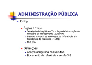 ADMINISTRAÇÃO PÚBLICAADMINISTRAÇÃO PÚBLICA
n E-ping
n Órgãos à frente
n Secretaria de Logística e Tecnologia da Informação do
Ministério do Planejamento (SLTI/MP);
n Instituto Nacional de Tecnologia da Informação, da
Presidência da República (ITI/PR);
n SERPRO.
n Definições
n Adoção obrigatória no Executivo
n Documento de referência - versão 3.0
 