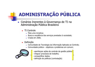 ADMINISTRAÇÃO PÚBLICAADMINISTRAÇÃO PÚBLICA
n Cenários Inerentes à Governança de TI na
Administração Pública Brasileira
n TI Controle
n Mais uma iniciativa;
n Busca a excelência dos serviços prestados à sociedade;
n Criada em 2006.
n Definição
n Comunidade de Tecnologia da Informação Aplicada ao Controle;
n Comunidade prática – objetivos e problemas em comum;
- aperfeiçoar ações de controle da gestão pública;
- integrar processos de trabalho;
- compartilhar dados;
- definição de políticas (contratação)
 