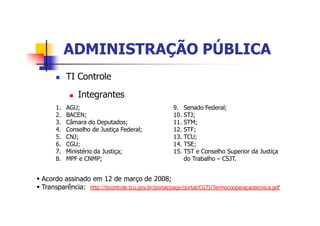 ADMINISTRAÇÃO PÚBLICAADMINISTRAÇÃO PÚBLICA
n TI Controle
n Integrantes
1. AGU;
2. BACEN;
3. Câmara do Deputados;
4. Conselho de Justiça Federal;
5. CNJ;
6. CGU;
7. Ministério da Justiça;
8. MPF e CNMP;
9. Senado Federal;
10. STJ;
11. STM;
12. STF;
13. TCU;
14. TSE;
15. TST e Conselho Superior da Justiça
do Trabalho – CSJT.
§ Acordo assinado em 12 de março de 2008;
§ Transparência: http://ticontrole.tcu.gov.br/portal/page/portal/CGTI/Termocooperacaotecnica.pdf
 